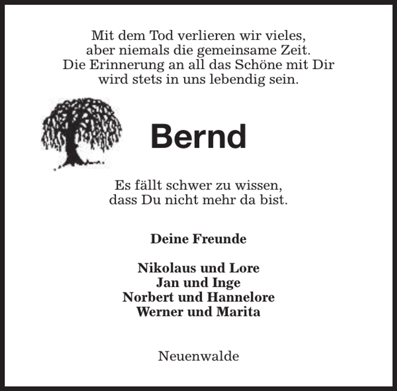 <p>Mit dem Tod verlieren wir vieles,<br />aber niemals die gemeinsame Zeit.<br />Die Erinnerung an all das Schöne mit Dir<br />wird stets in uns lebendig sein.</p><p>Bernd<br />Es fällt schwer zu wissen,<br />dass Du nicht mehr da bist.<br />Deine Freunde<br />Nikolaus und Lore<br />Jan und Inge<br />Norbert und Hannelore<br />Werner und Marita<br />Neuenwalde</p>