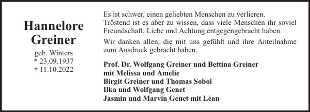 <p>Hannelore<br />Greiner<br />geb. Winters<br />* 23.09.1937<br />† 11.10.2022</p><p>Es ist schwer, einen geliebten Menschen zu verlieren.<br />Tröstend ist es aber zu wissen, dass viele Menschen ihr soviel<br />Freundschaft, Liebe und Achtung entgegengebracht haben.<br />Wir danken allen, die mit uns gefühlt und ihre Anteilnahme<br />zum Ausdruck gebracht haben.<br />Prof. Dr. Wolfgang Greiner und Bettina Greiner<br />mit Melissa und Amelie<br />Birgit Greiner und Thomas Sobol<br />Ilka und Wolfgang Genet<br />Jasmin und Marvin Genet mit Lèan</p>
