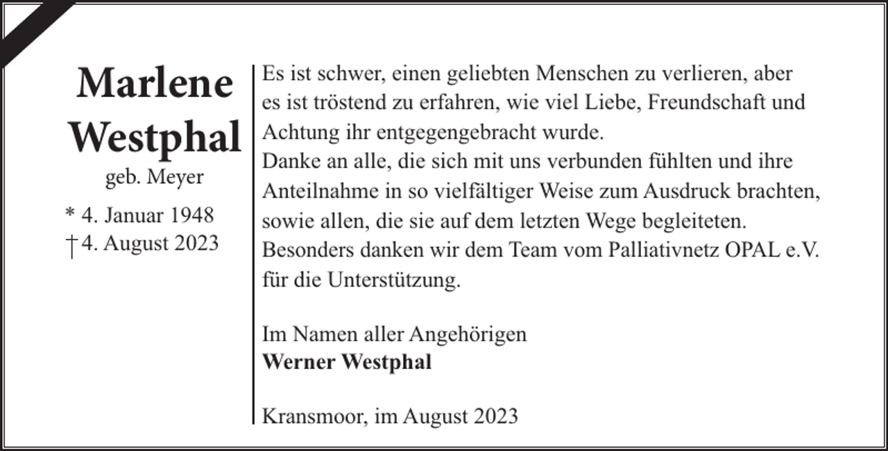 <p>Marlene<br />Westphal<br />geb. Meyer<br />* 4. Januar 1948<br />4. August 2023</p><p>Es ist schwer, einen geliebten Menschen zu verlieren, aber<br />es ist tröstend zu erfahren, wie viel Liebe, Freundschaft und<br />Achtung ihr entgegengebracht wurde.<br />Danke an alle, die sich mit uns verbunden fühlten und ihre<br />Anteilnahme in so vielfältiger Weise zum Ausdruck brachten,<br />sowie allen, die sie auf dem letzten Wege begleiteten.<br />Besonders danken wir dem Team vom Palliativnetz OPAL e.V.<br />für die Unterstützung.<br />Im Namen aller Angehörigen<br />Werner Westphal<br />Kransmoor, im August 2023</p>
