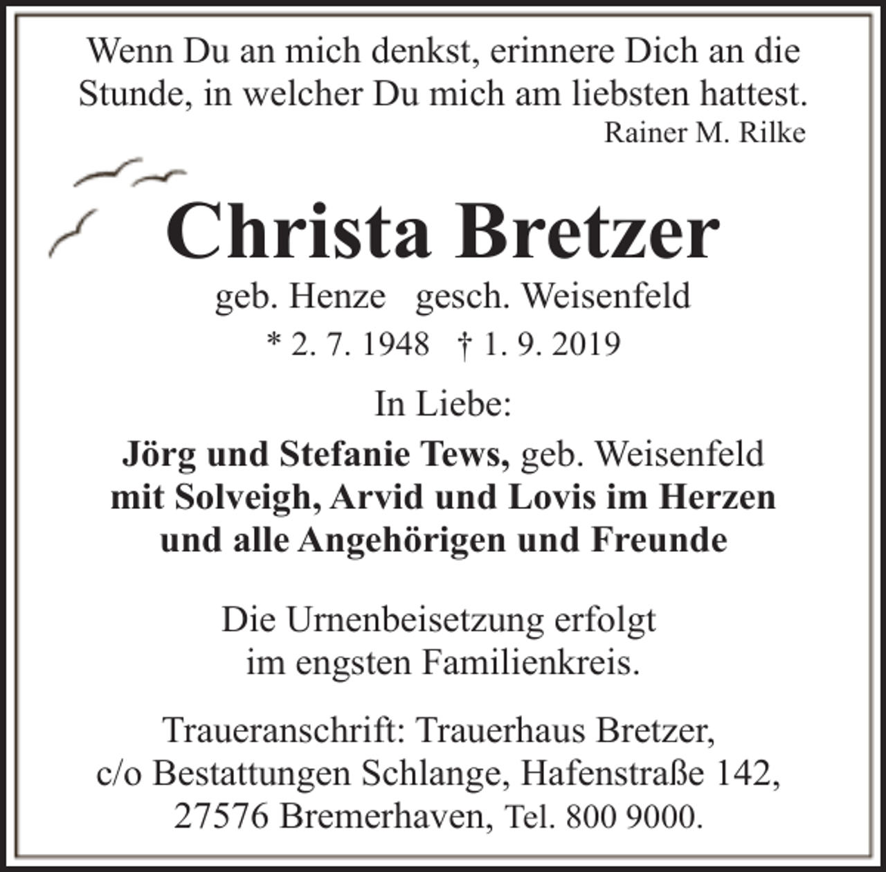 <p>Wenn Du an mich denkst, erinnere Dich an die<br />Stunde, in welcher Du mich am liebsten hattest.<br />Rainer M. Rilke</p><p>Christa Bretzer<br />geb. Henze gesch. Weisenfeld<br />* 2. 7. 1948 † 1. 9. 2019</p><p>In Liebe:<br />Jörg und Stefanie Tews, geb. Weisenfeld<br />mit Solveigh, Arvid und Lovis im Herzen<br />und alle Angehörigen und Freunde<br />Die Urnenbeisetzung erfolgt<br />im engsten Familienkreis.<br />Traueranschrift: Trauerhaus Bretzer,<br />c/o Bestattungen Schlange, Hafenstraße 142,<br />27576 Bremerhaven, Tel. 800 9000.</p>