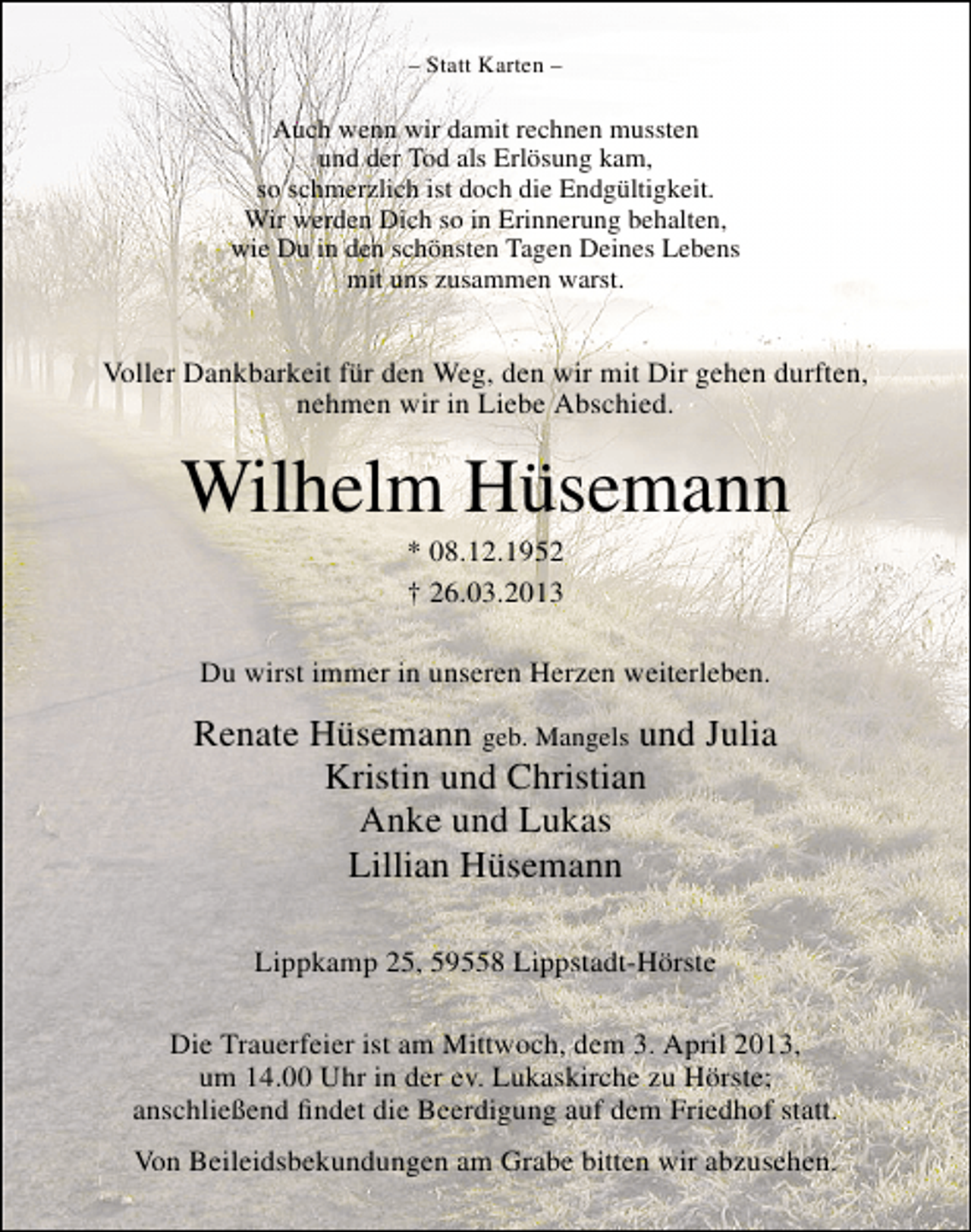 <p>– Statt Karten –</p><p>Auch wenn wir damit rechnen mussten<br />und der Tod als Erlösung kam,<br />so schmerzlich ist doch die Endgültigkeit.<br />Wir werden Dich so in Erinnerung behalten,<br />wie Du in den schönsten Tagen Deines Lebens<br />mit uns zusammen warst.</p><p>Voller Dankbarkeit für den Weg, den wir mit Dir gehen durften,<br />nehmen wir in Liebe Abschied.</p><p>Wilhelm Hüsemann<br />* 08.12.1952<br />† 26.03.2013</p><p>Du wirst immer in unseren Herzen weiterleben.</p><p>Renate Hüsemann geb. Mangels und Julia<br />Kristin und Christian<br />Anke und Lukas<br />Lillian Hüsemann<br />Lippkamp 25, 59558 Lippstadt-Hörste<br />Die Trauerfeier ist am Mittwoch, dem 3. April 2013,<br />um 14.00 Uhr in der ev. Lukaskirche zu Hörste;<br />anschließend findet die Beerdigung auf dem Friedhof statt.<br />Von Beileidsbekundungen am Grabe bitten wir abzusehen.</p>