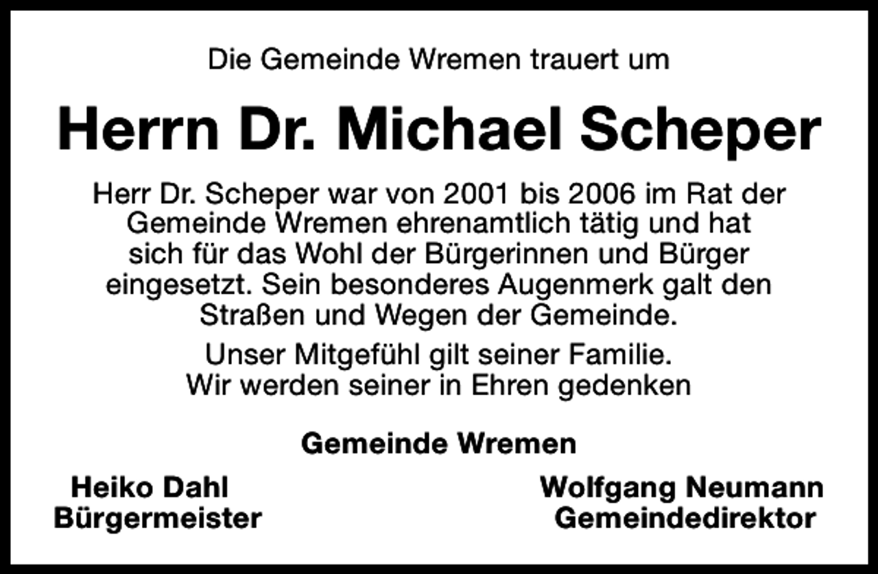 <p>Die Gemeinde Wremen trauert um</p><p>Herrn Dr. Michael Scheper<br />Herr Dr. Scheper war von 2001 bis 2006 im Rat der<br />Gemeinde Wremen ehrenamtlich tätig und hat<br />sich für das Wohl der Bürgerinnen und Bürger<br />eingesetzt. Sein besonderes Augenmerk galt den<br />Straßen und Wegen der Gemeinde.<br />Unser Mitgefühl gilt seiner Familie.<br />Wir werden seiner in Ehren gedenken<br />Heiko Dahl<br />Bürgermeister</p><p>Gemeinde Wremen<br />Wolfgang Neumann<br />Gemeindedirektor</p>