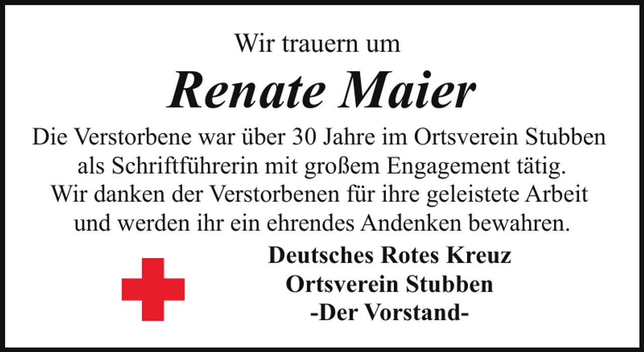 <p>Wir trauern um</p><p>Renate Maier</p><p>Die Verstorbene war über 30 Jahre im Ortsverein Stubben<br />als Schriftführerin mit großem Engagement tätig.<br />Wir danken der Verstorbenen für ihre geleistete Arbeit<br />und werden ihr ein ehrendes Andenken bewahren.<br />Deutsches Rotes Kreuz<br />Ortsverein Stubben<br />-Der Vorstand-</p>