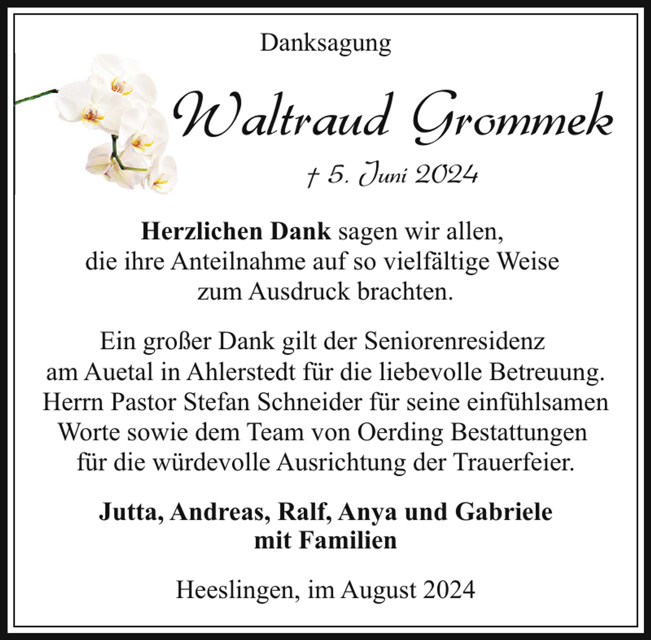 <p>Danksagung</p><p>Waltraud Grommek<br />W<br />† 5. Juni 2024</p><p>Herzlichen Dank sagen wir allen,<br />die ihre Anteilnahme auf so vielfältige Weise<br />zum Ausdruck brachten.<br />Ein großer Dank gilt der Seniorenresidenz<br />am Auetal in Ahlerstedt für die liebevolle Betreuung.<br />Herrn Pastor Stefan Schneider für seine einfühlsamen<br />Worte sowie dem Team von Oerding Bestattungen<br />für die würdevolle Ausrichtung der Trauerfeier.<br />Jutta, Andreas, Ralf, Anya und Gabriele<br />mit Familien<br />Heeslingen, im August 2024</p>