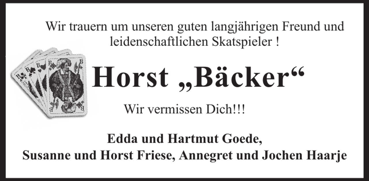 <p>Wir trauern um unseren guten langjährigen Freund und<br />leidenschaftlichen Skatspieler !</p><p>Horst „Bäcker“<br />Wir vermissen Dich!!!<br />Edda und Hartmut Goede,<br />Susanne und Horst Friese, Annegret und Jochen Haarje</p>