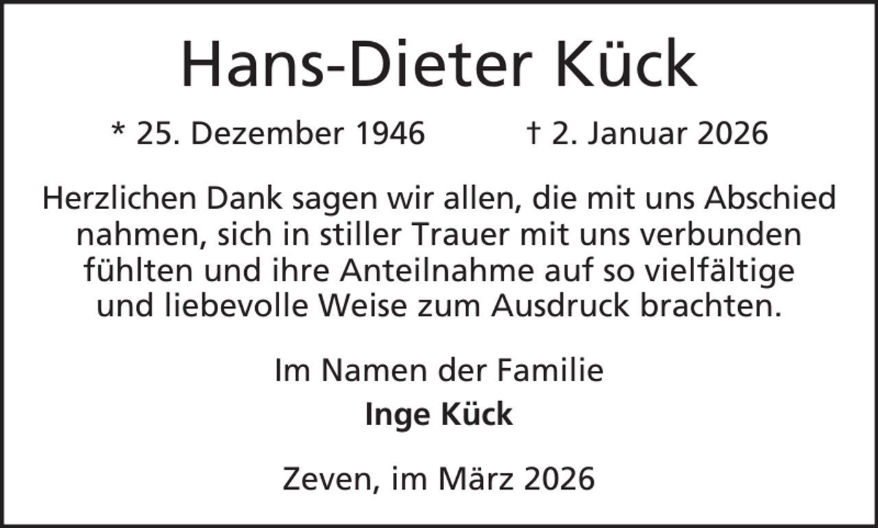 <p>Hans-Dieter Kück<br />* 25. Dezember 1946</p><p>† 2. Januar 2026</p><p>Herzlichen Dank sagen wir allen, die mit uns Abschied<br />nahmen, sich in stiller Trauer mit uns verbunden<br />fühlten und ihre Anteilnahme auf so vielfältige<br />und liebevolle Weise zum Ausdruck brachten.<br />Im Namen der Familie<br />Inge Kück<br />Zeven, im März 2026</p>