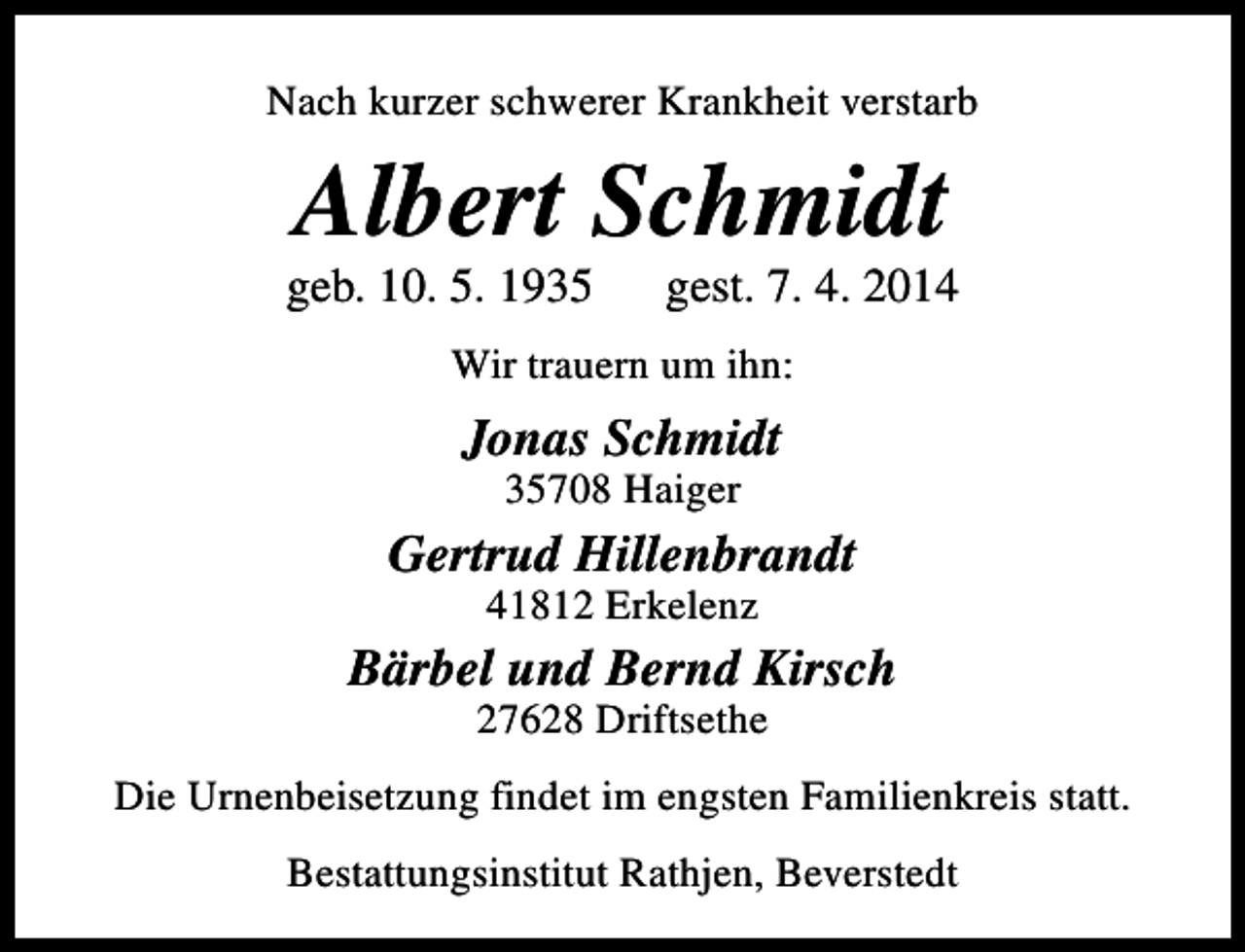<p>Nach kurzer schwerer Krankheit verstarb</p><p>Albert Schmidt</p><p>geb. 10. 5. 1935</p><p>gest. 7. 4. 2014</p><p>Wir trauern um ihn:</p><p>Jonas Schmidt<br />35708 Haiger</p><p>Gertrud Hillenbrandt<br />41812 Erkelenz</p><p>Bärbel und Bernd Kirsch<br />27628 Driftsethe</p><p>Die Urnenbeisetzung findet im engsten Familienkreis statt.<br />Bestattungsinstitut Rathjen, Beverstedt</p>