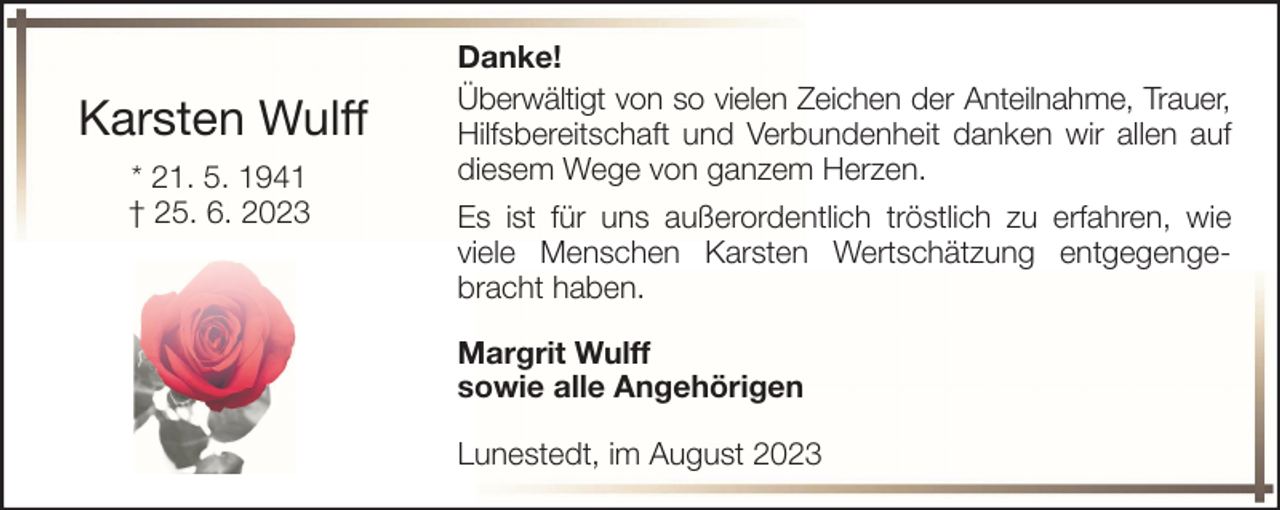 <p>Karsten Wulff<br />* 21. 5. 1941<br />† 25. 6. 2023</p><p>Danke!<br />Überwältigt von so vielen Zeichen der Anteilnahme, Trauer,<br />Hilfsbereitschaft und Verbundenheit danken wir allen auf<br />diesem Wege von ganzem Herzen.<br />Es ist für uns außerordentlich tröstlich zu erfahren, wie<br />viele Menschen Karsten Wertschätzung entgegengebracht haben.<br />Margrit Wulff<br />sowie alle Angehörigen<br />Lunestedt, im August 2023</p>