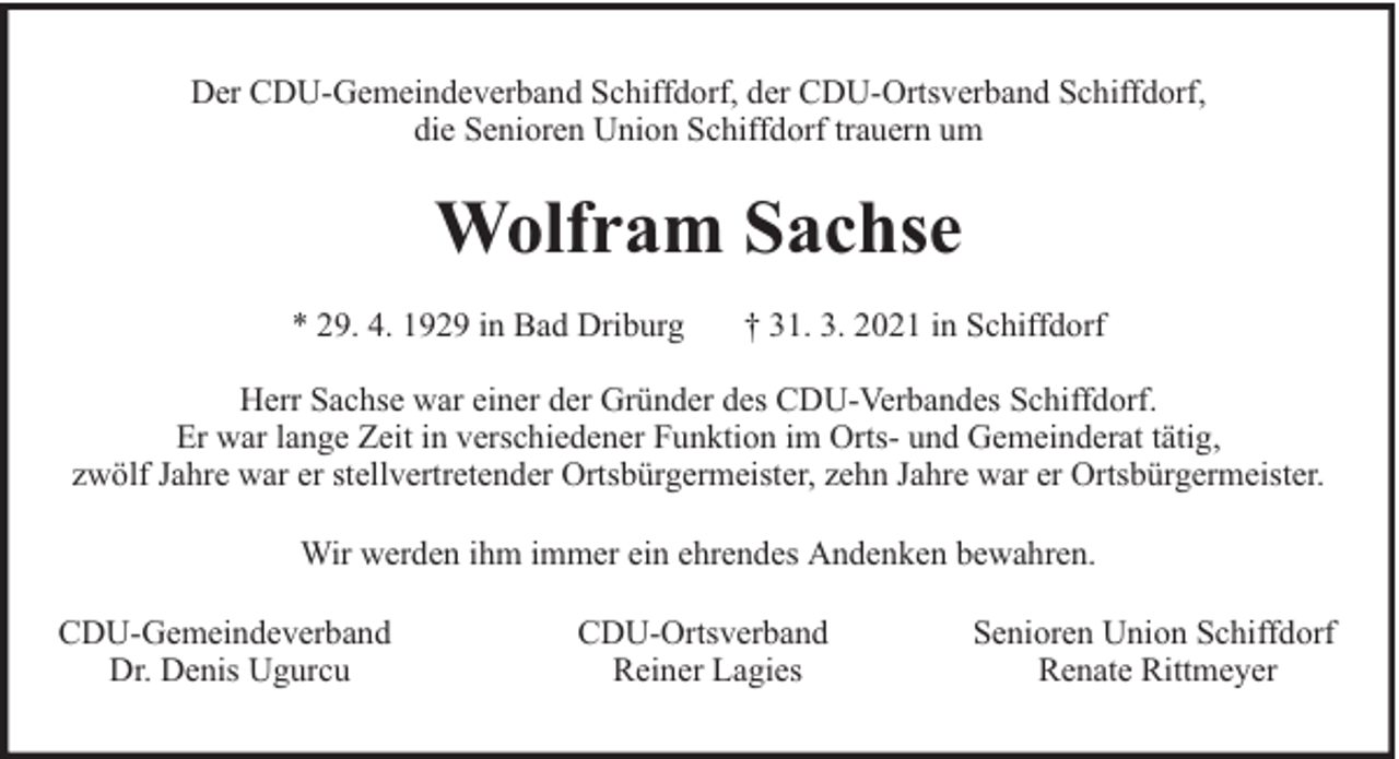 <p>Der CDU-Gemeindeverband Schiffdorf, der CDU-Ortsverband Schiffdorf,<br />die Senioren Union Schiffdorf trauern um</p><p>Wolfram Sachse<br />* 29. 4. 1929 in Bad Driburg</p><p>† 31. 3. 2021 in Schiffdorf</p><p>Herr Sachse war einer der Gründer des CDU-Verbandes Schiffdorf.<br />Er war lange Zeit in verschiedener Funktion im Orts- und Gemeinderat tätig,<br />zwölf Jahre war er stellvertretender Ortsbürgermeister, zehn Jahre war er Ortsbürgermeister.<br />Wir werden ihm immer ein ehrendes Andenken bewahren.<br />CDU-Gemeindeverband<br />Dr. Denis Ugurcu</p><p>CDU-Ortsverband<br />Reiner Lagies</p><p>Senioren Union Schiffdorf<br />Renate Rittmeyer</p>