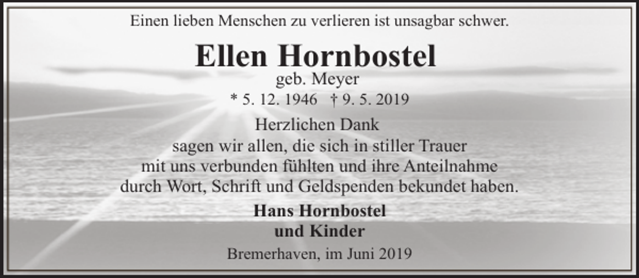<p>Einen lieben Menschen zu verlieren ist unsagbar schwer.</p><p>Ellen Hornbostel<br />geb. Meyer</p><p>* 5. 12. 1946 † 9. 5. 2019</p><p>Herzlichen Dank<br />sagen wir allen, die sich in stiller Trauer<br />mit uns verbunden fühlten und ihre Anteilnahme<br />durch Wort, Schrift und Geldspenden bekundet haben.<br />Hans Hornbostel<br />und Kinder<br />Bremerhaven, im Juni 2019</p>
