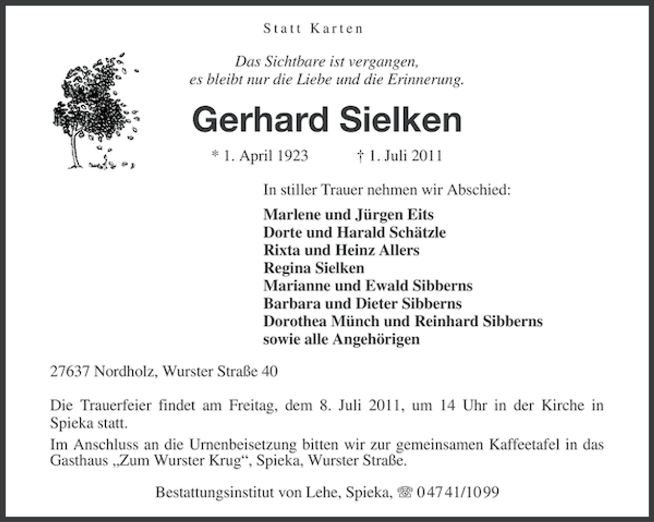 <p>Statt Karten</p><p>Das Sichtbare ist vergangen,<br />es bleibt nur die Liebe und die Erinnerung.</p><p>Gerhard Sielken<br />* 1. April 1923</p><p>† 1. Juli 2011</p><p>In stiller Trauer nehmen wir Abschied:<br />Marlene und Jürgen Eits<br />Dorte und Harald Schätzle<br />Rixta und Heinz Allers<br />Regina Sielken<br />Marianne und Ewald Sibberns<br />Barbara und Dieter Sibberns<br />Dorothea Münch und Reinhard Sibberns<br />sowie alle Angehörigen<br />27637 Nordholz, Wurster Straße 40<br />Die Trauerfeier findet am Freitag, dem 8. Juli 2011, um 14 Uhr in der Kirche in<br />Spieka statt.<br />Im Anschluss an die Urnenbeisetzung bitten wir zur gemeinsamen Kaffeetafel in das<br />Gasthaus „Zum Wurster Krug“, Spieka, Wurster Straße.<br />Bestattungsinstitut von Lehe, Spieka, 0 47 41/10 99</p>