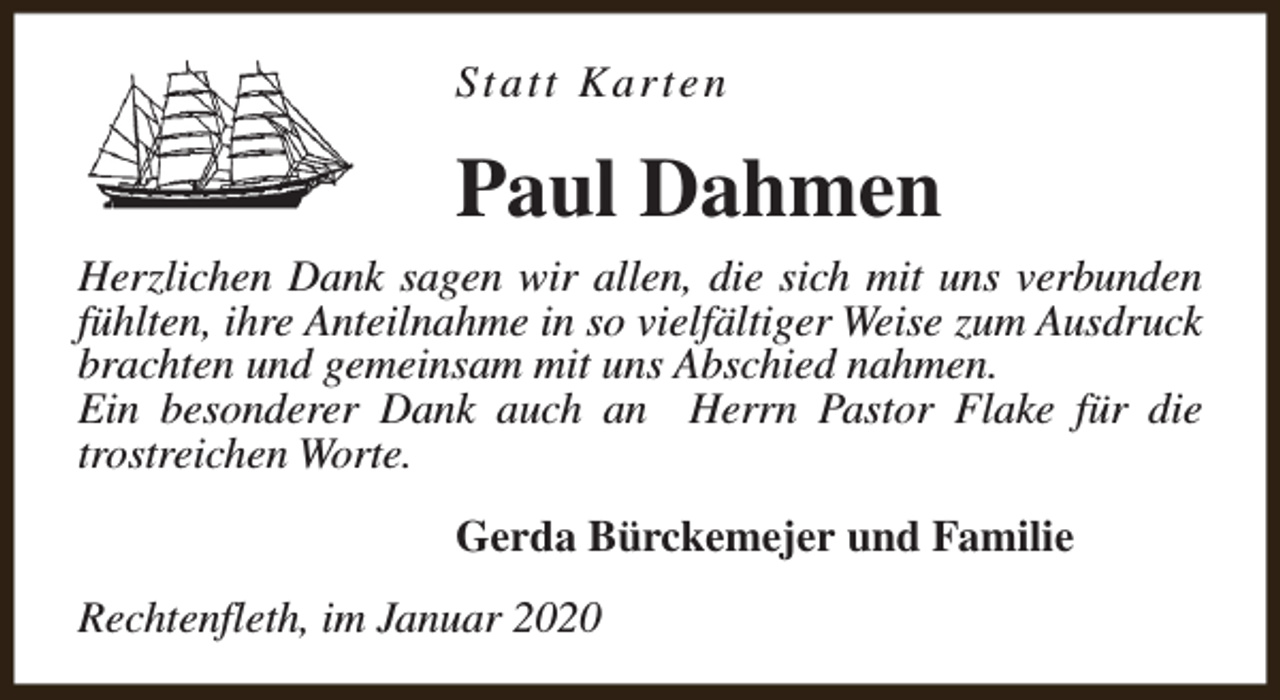 <p>Statt Karten</p><p>Paul Dahmen<br />Herzlichen Dank sagen wir allen, die sich mit uns verbunden<br />fühlten, ihre Anteilnahme in so vielfältiger Weise zum Ausdruck<br />brachten und gemeinsam mit uns Abschied nahmen.<br />Ein besonderer Dank auch an Herrn Pastor Flake für die<br />trostreichen Worte.<br />Gerda Bürckemejer und Familie<br />Rechtenfleth, im Januar 2020</p>