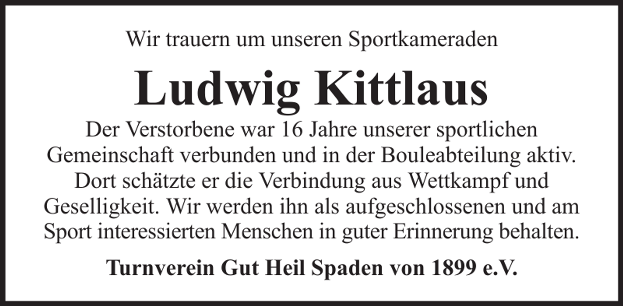 <p>Wir trauern um unseren Sportkameraden</p><p>Ludwig Kittlaus<br />Der Verstorbene war 16 Jahre unserer sportlichen<br />Gemeinschaft verbunden und in der Bouleabteilung aktiv.<br />Dort schätzte er die Verbindung aus Wettkampf und<br />Geselligkeit. Wir werden ihn als aufgeschlossenen und am<br />Sport interessierten Menschen in guter Erinnerung behalten.<br />Turnverein Gut Heil Spaden von 1899 e.V.</p>