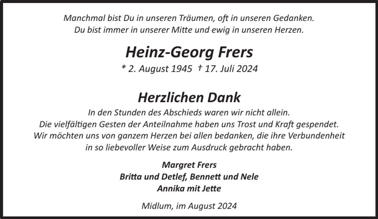 <p>Manchmal bist Du in unseren Träumen, oft in unseren Gedanken.<br />Du bist immer in unserer Mitte und ewig in unseren Herzen.</p><p>Heinz-Georg Frers</p><p>* 2. August 1945 † 17. Juli 2024</p><p>Herzlichen Dank</p><p>In den Stunden des Abschieds waren wir nicht allein.<br />Die vielfältigen Gesten der Anteilnahme haben uns Trost und Kraft gespendet.<br />Wir möchten uns von ganzem Herzen bei allen bedanken, die ihre Verbundenheit<br />in so liebevoller Weise zum Ausdruck gebracht haben.<br />Margret Frers<br />Britta und Detlef, Bennett und Nele<br />Annika mit Jette<br />Midlum, im August 2024</p>