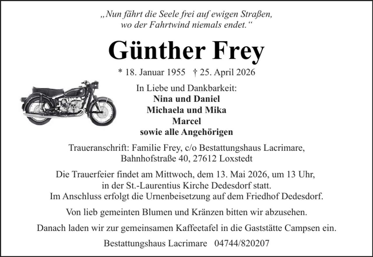 <p>„Nun fährt die Seele frei auf ewigen Straßen,<br />wo der Fahrtwind niemals endet.“</p><p>Günther Frey<br />* 18. Januar 1955 † 25. April 2026<br />In Liebe und Dankbarkeit:<br />Nina und Daniel<br />Michaela und Mika<br />Marcel<br />sowie alle Angehörigen<br />Traueranschrift: Familie Frey, c/o Bestattungshaus Lacrimare,<br />Bahnhofstraße 40, 27612 Loxstedt<br />Die Trauerfeier findet am Mittwoch, dem 13. Mai 2026, um 13 Uhr,<br />in der St.-Laurentius Kirche Dedesdorf statt.<br />Im Anschluss erfolgt die Urnenbeisetzung auf dem Friedhof Dedesdorf.<br />Von lieb gemeinten Blumen und Kränzen bitten wir abzusehen.<br />Danach laden wir zur gemeinsamen Kaffeetafel in die Gaststätte Campsen ein.<br />Bestattungshaus Lacrimare 04744/820207</p>