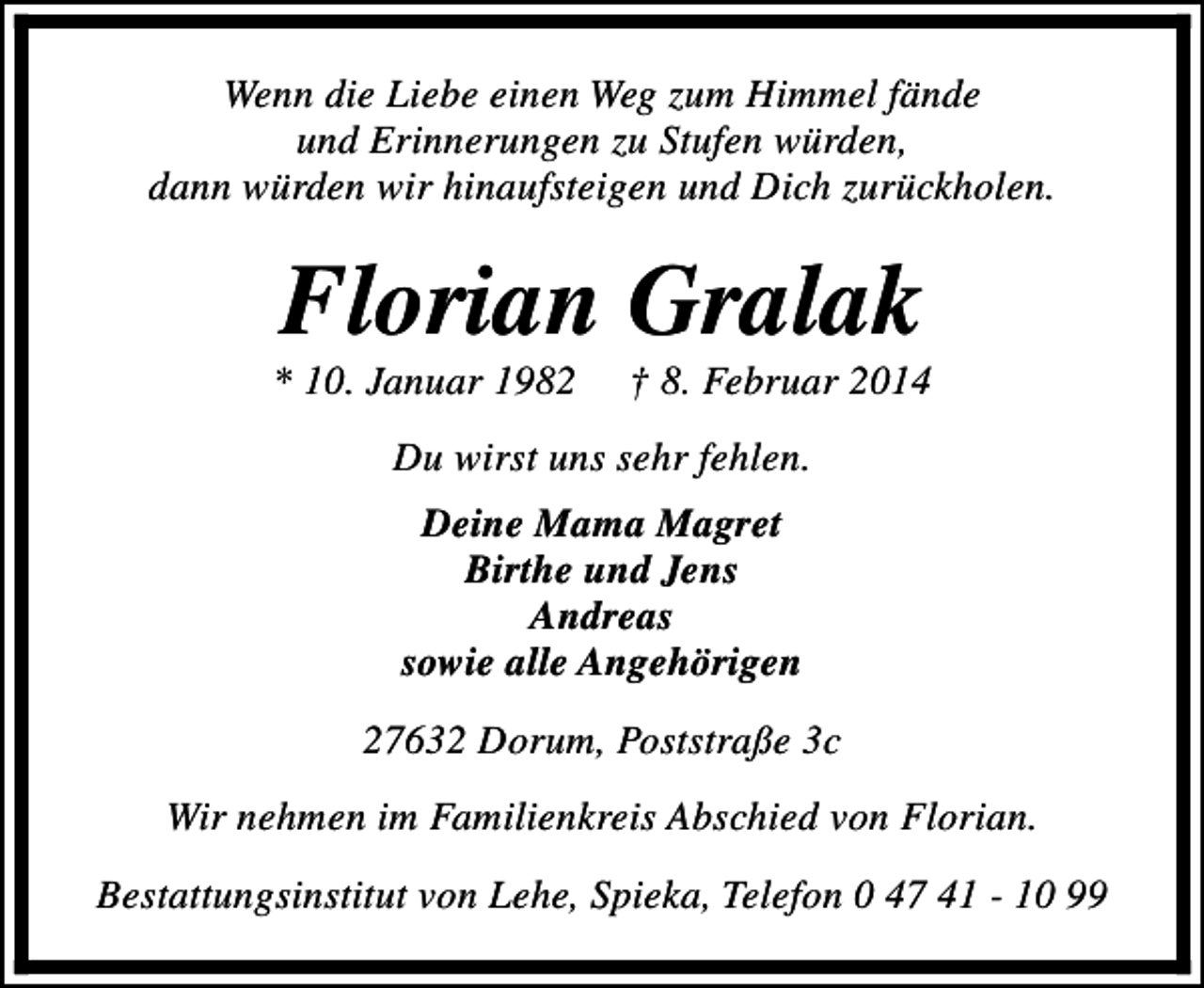 <p>Wenn die Liebe einen Weg zum Himmel fände<br />und Erinnerungen zu Stufen würden,<br />dann würden wir hinaufsteigen und Dich zurückholen.</p><p>Florian Gralak</p><p>* 10. Januar 1982</p><p>† 8. Februar 2014</p><p>Du wirst uns sehr fehlen.<br />Deine Mama Magret<br />Birthe und Jens<br />Andreas<br />sowie alle Angehörigen<br />27632 Dorum, Poststraße 3c<br />Wir nehmen im Familienkreis Abschied von Florian.<br />Bestattungsinstitut von Lehe, Spieka, Telefon 0 47 41 - 10 99</p>