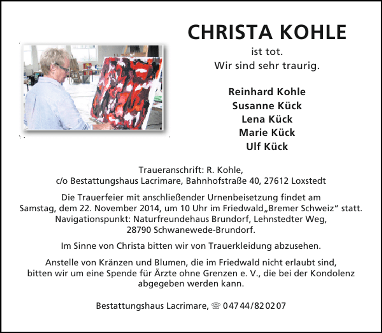 <p>CHRISTA KOHLE<br />ist tot.<br />Wir sind sehr traurig.<br />Reinhard Kohle<br />Susanne Kück<br />Lena Kück<br />Marie Kück<br />Ulf Kück<br />Traueranschrift: R. Kohle,<br />c/o Bestattungshaus Lacrimare, Bahnhofstraße 40, 27612 Loxstedt<br />Die Trauerfeier mit anschließender Urnenbeisetzung findet am<br />Samstag, dem 22. November 2014, um 10 Uhr im Friedwald„Bremer Schweiz“ statt.<br />Navigationspunkt: Naturfreundehaus Brundorf, Lehnstedter Weg,<br />28790 Schwanewede-Brundorf.<br />Im Sinne von Christa bitten wir von Trauerkleidung abzusehen.<br />Anstelle von Kränzen und Blumen, die im Friedwald nicht erlaubt sind,<br />bitten wir um eine Spende für Ärzte ohne Grenzen e. V., die bei der Kondolenz<br />abgegeben werden kann.<br />Bestattungshaus Lacrimare,  0 47 44 / 82 02 07</p>
