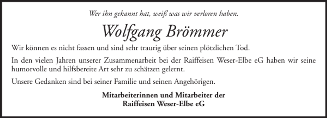 <p>Wer ihn gekannt hat, weiß was wir verloren haben.</p><p>Wolfgang Brömmer<br />Wir können es nicht fassen und sind sehr traurig über seinen plötzlichen Tod.<br />In den vielen Jahren unserer Zusammenarbeit bei der Raiffeisen Weser-Elbe eG haben wir seine<br />humorvolle und hilfsbereite Art sehr zu schätzen gelernt.<br />Unsere Gedanken sind bei seiner Familie und seinen Angehörigen.<br />Mitarbeiterinnen und Mitarbeiter der<br />Raiffeisen Weser-Elbe eG</p>