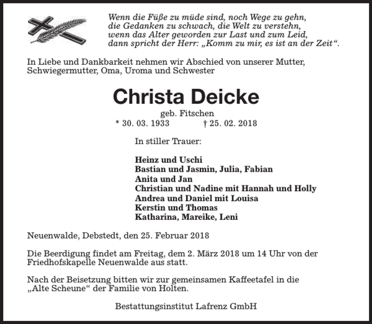 <p>Wenn die Füße zu müde sind, noch Wege zu gehn,<br />die Gedanken zu schwach, die Welt zu verstehn,<br />wenn das Alter geworden zur Last und zum Leid,<br />dann spricht der Herr: „Komm zu mir, es ist an der Zeit“.<br />In Liebe und Dankbarkeit nehmen wir Abschied von unserer Mutter,<br />Schwiegermutter, Oma, Uroma und Schwester</p><p>Christa Deicke<br />geb. Fitschen<br />* 30. 03. 1933<br />† 25. 02. 2018<br />In stiller Trauer:<br />Heinz und Uschi<br />Bastian und Jasmin, Julia, Fabian<br />Anita und Jan<br />Christian und Nadine mit Hannah und Holly<br />Andrea und Daniel mit Louisa<br />Kerstin und Thomas<br />Katharina, Mareike, Leni<br />Neuenwalde, Debstedt, den 25. Februar 2018<br />Die Beerdigung findet am Freitag, dem 2. März 2018 um 14 Uhr von der<br />Friedhofskapelle Neuenwalde aus statt.<br />Nach der Beisetzung bitten wir zur gemeinsamen Kaffeetafel in die<br />„Alte Scheune“ der Familie von Holten.<br />Bestattungsinstitut Lafrenz GmbH</p>