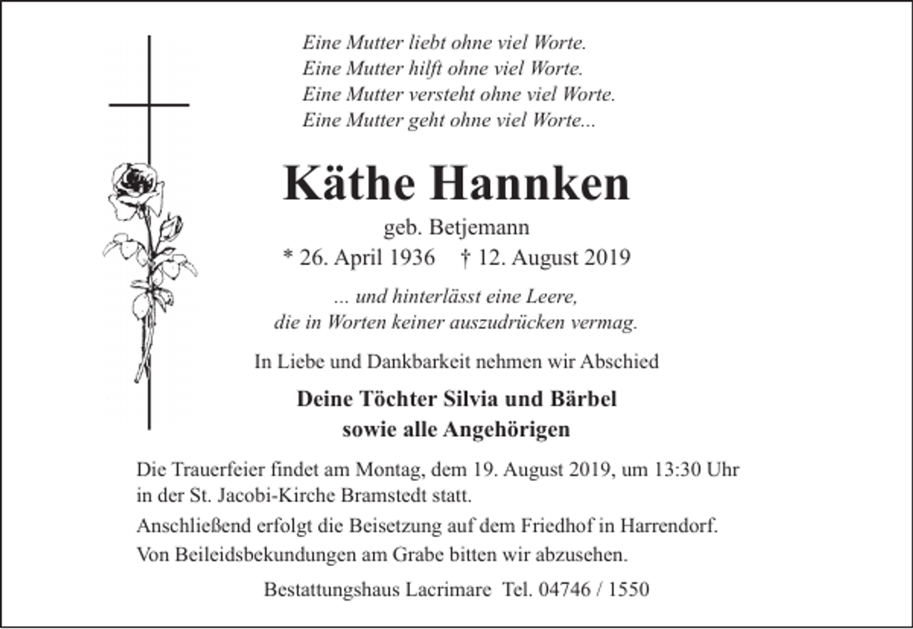 <p>Eine Mutter liebt ohne viel Worte.<br />Eine Mutter hilft ohne viel Worte.<br />Eine Mutter versteht ohne viel Worte.<br />Eine Mutter geht ohne viel Worte...</p><p>Käthe Hannken<br />geb. Betjemann<br />* 26. April 1936 † 12. August 2019</p><p>... und hinterlässt eine Leere,<br />die in Worten keiner auszudrücken vermag.<br />In Liebe und Dankbarkeit nehmen wir Abschied</p><p>Deine Töchter Silvia und Bärbel<br />sowie alle Angehörigen<br />Die Trauerfeier findet am Montag, dem 19. August 2019, um 13:30 Uhr<br />in der St. Jacobi-Kirche Bramstedt statt.<br />Anschließend erfolgt die Beisetzung auf dem Friedhof in Harrendorf.<br />Von Beileidsbekundungen am Grabe bitten wir abzusehen.<br />Bestattungshaus Lacrimare Tel. 04746 / 1550</p>