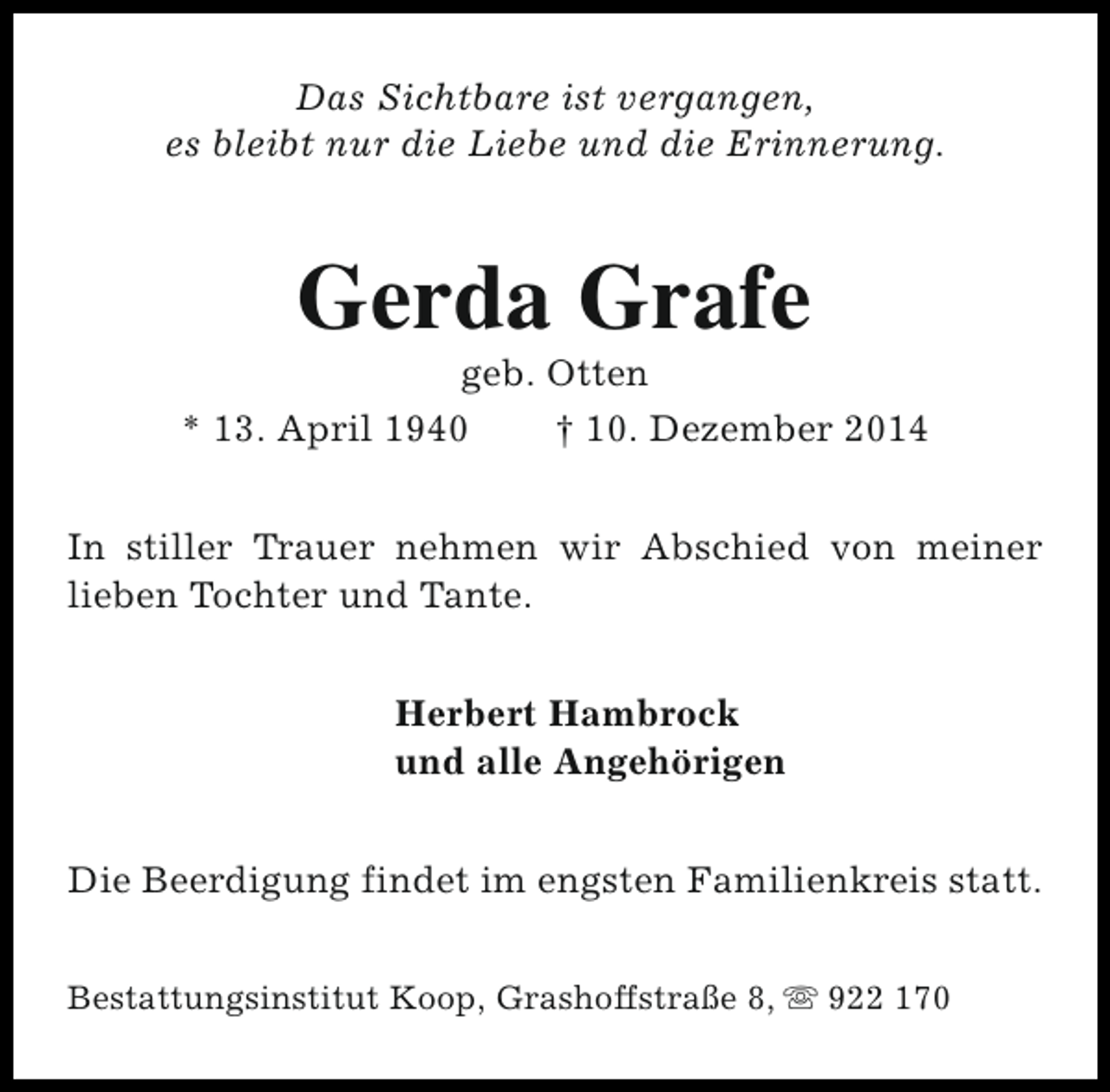 <p>Das Sichtbare ist vergangen,<br />es bleibt nur die Liebe und die Erinnerung.</p><p>Gerda Grafe</p><p>geb. Otten<br />* 13. April 1940<br />† 10. Dezember 2014<br />In stiller Trauer nehmen wir Abschied von meiner<br />lieben Tochter und Tante.<br />Herbert Hambrock<br />und alle Angehörigen<br />Die Beerdigung findet im engsten Familienkreis statt.<br />Bestattungsinstitut Koop, Grashoffstraße 8, s 922 170</p>
