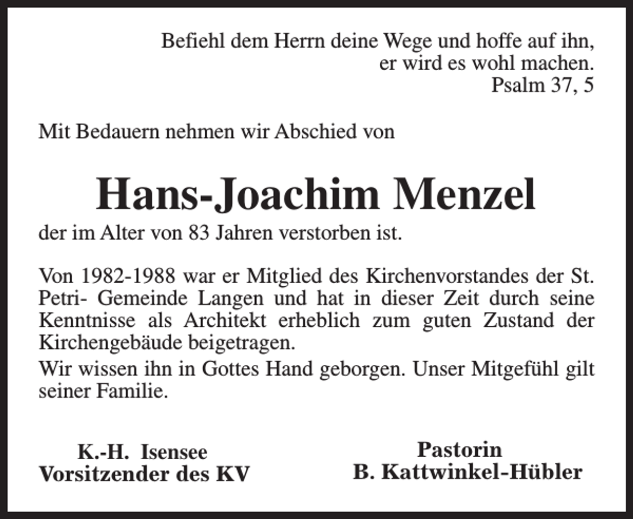 <p>Befiehl dem Herrn deine Wege und hoffe auf ihn,<br />er wird es wohl machen.<br />Psalm 37, 5<br />Mit Bedauern nehmen wir Abschied von</p><p>Hans-Joachim Menzel</p><p>der im Alter von 83 Jahren verstorben ist.</p><p>Von 1982-1988 war er Mitglied des Kirchenvorstandes der St.<br />Petri- Gemeinde Langen und hat in dieser Zeit durch seine<br />Kenntnisse als Architekt erheblich zum guten Zustand der<br />Kirchengebäude beigetragen.<br />Wir wissen ihn in Gottes Hand geborgen. Unser Mitgefühl gilt<br />seiner Familie.<br />K.-H. Isensee<br />Vorsitzender des KV</p><p>Pastorin<br />B. Kattwinkel-Hübler</p>