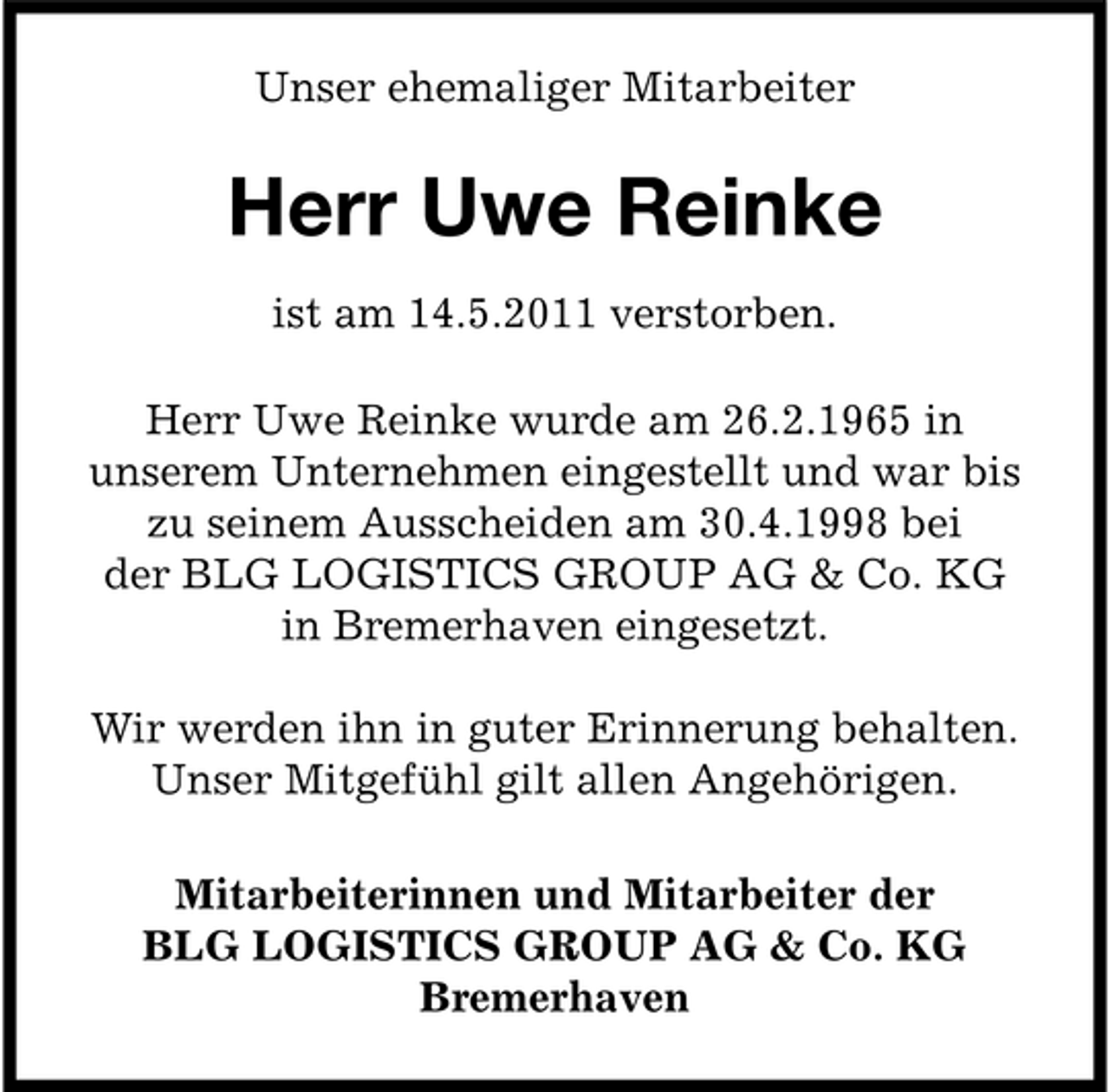 <p>Unser ehemaliger Mitarbeiter</p><p>Herr Uwe Reinke<br />ist am 14.5.2011 verstorben. Herr Uwe Reinke wurde am 26.2.1965 in unserem Unternehmen eingestellt und war bis zu seinem Ausscheiden am 30.4.1998 bei der BLG LOGISTICS GROUP AG &amp; Co. KG in Bremerhaven eingesetzt. Wir werden ihn in guter Erinnerung behalten. Unser Mitgefühl gilt allen Angehörigen. Mitarbeiterinnen und Mitarbeiter der BLG LOGISTICS GROUP AG &amp; Co. KG Bremerhaven</p>