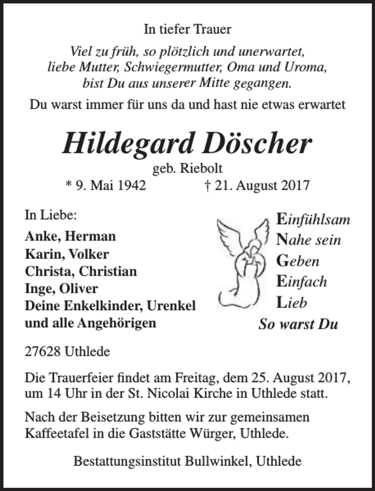 <p>In tiefer Trauer<br />Viel zu früh, so plötzlich und unerwartet,<br />liebe Mutter, Schwiegermutter, Oma und Uroma,<br />bist Du aus unserer Mitte gegangen.<br />Du warst immer für uns da und hast nie etwas erwartet</p><p>Hildegard Döscher<br />* 9. Mai 1942</p><p>geb. Riebolt<br />† 21. August 2017</p><p>In Liebe:<br />Anke, Herman<br />Karin, Volker<br />Christa, Christian<br />Inge, Oliver<br />Deine Enkelkinder, Urenkel<br />und alle Angehörigen</p><p>Einfühlsam<br />Nahe sein<br />Geben<br />Einfach<br />Lieb</p><p>So warst Du</p><p>27628 Uthlede<br />Die Trauerfeier findet am Freitag, dem 25. August 2017,<br />um 14 Uhr in der St. Nicolai Kirche in Uthlede statt.<br />Nach der Beisetzung bitten wir zur gemeinsamen<br />Kaffeetafel in die Gaststätte Würger, Uthlede.<br />Bestattungsinstitut Bullwinkel, Uthlede</p>