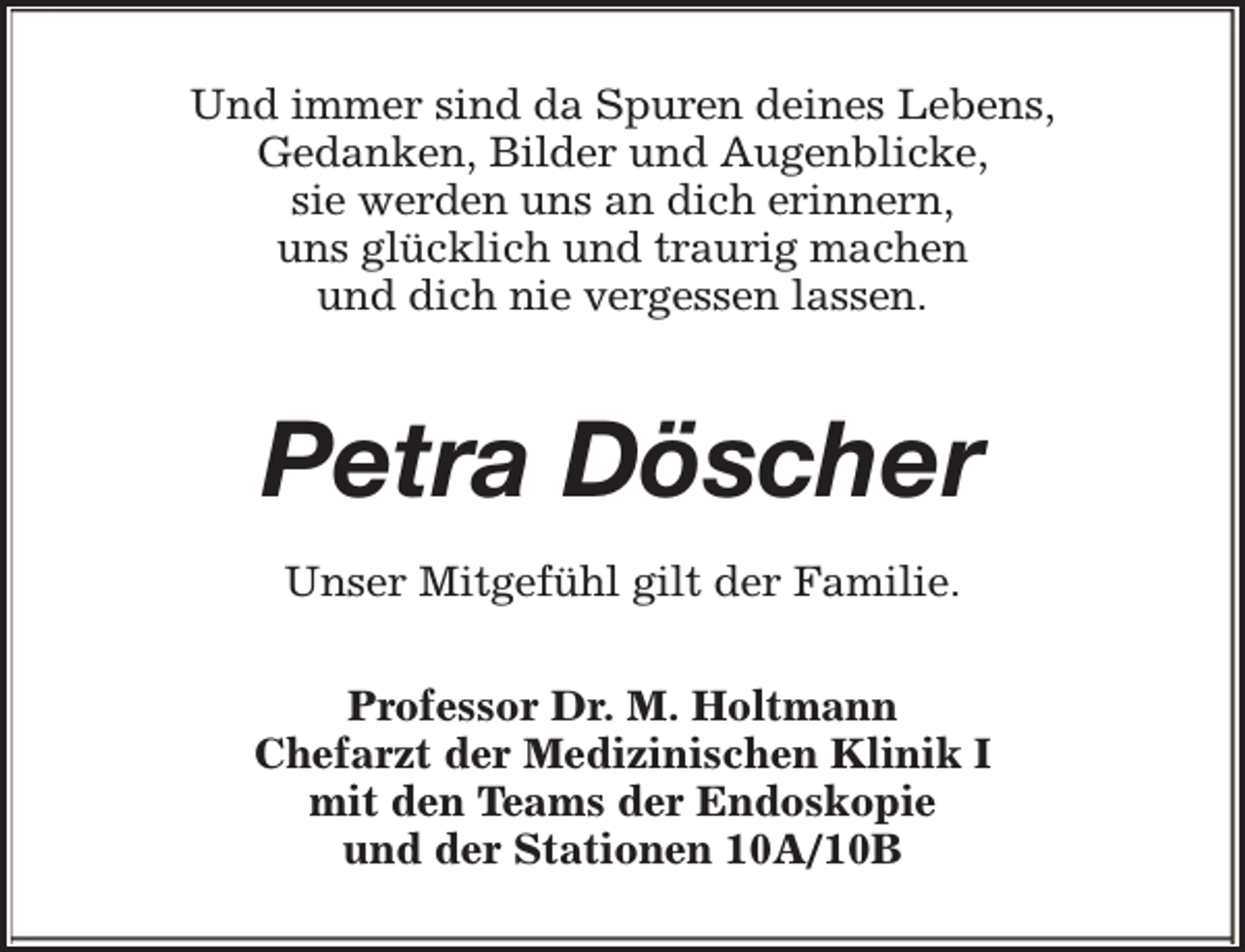 <p>Und immer sind da Spuren deines Lebens,<br />Gedanken, Bilder und Augenblicke,<br />sie werden uns an dich erinnern,<br />uns glücklich und traurig machen<br />und dich nie vergessen lassen.</p><p>Petra Döscher<br />Unser Mitgefühl gilt der Familie.<br />Professor Dr. M. Holtmann<br />Chefarzt der Medizinischen Klinik I<br />mit den Teams der Endoskopie<br />und der Stationen 10A/10B</p>