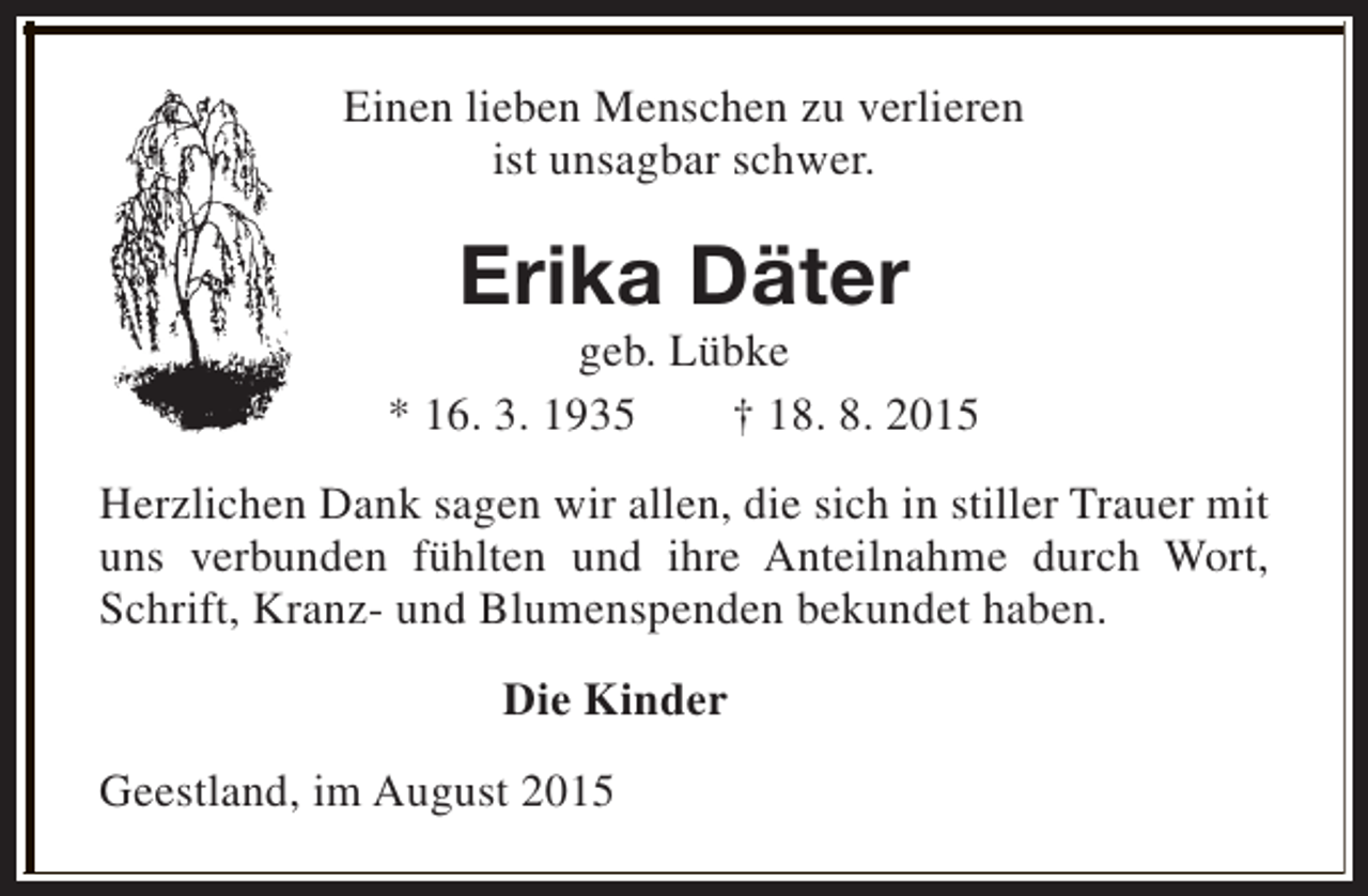 <p>Einen lieben Menschen zu verlieren<br />ist unsagbar schwer.</p><p>Erika Däter</p><p>geb. Lübke<br />* 16. 3. 1935<br />† 18. 8. 2015<br />Herzlichen Dank sagen wir allen, die sich in stiller Trauer mit<br />uns verbunden fühlten und ihre Anteilnahme durch Wort,<br />Schrift, Kranz- und Blumenspenden bekundet haben.<br />Die Kinder<br />Geestland, im August 2015</p>