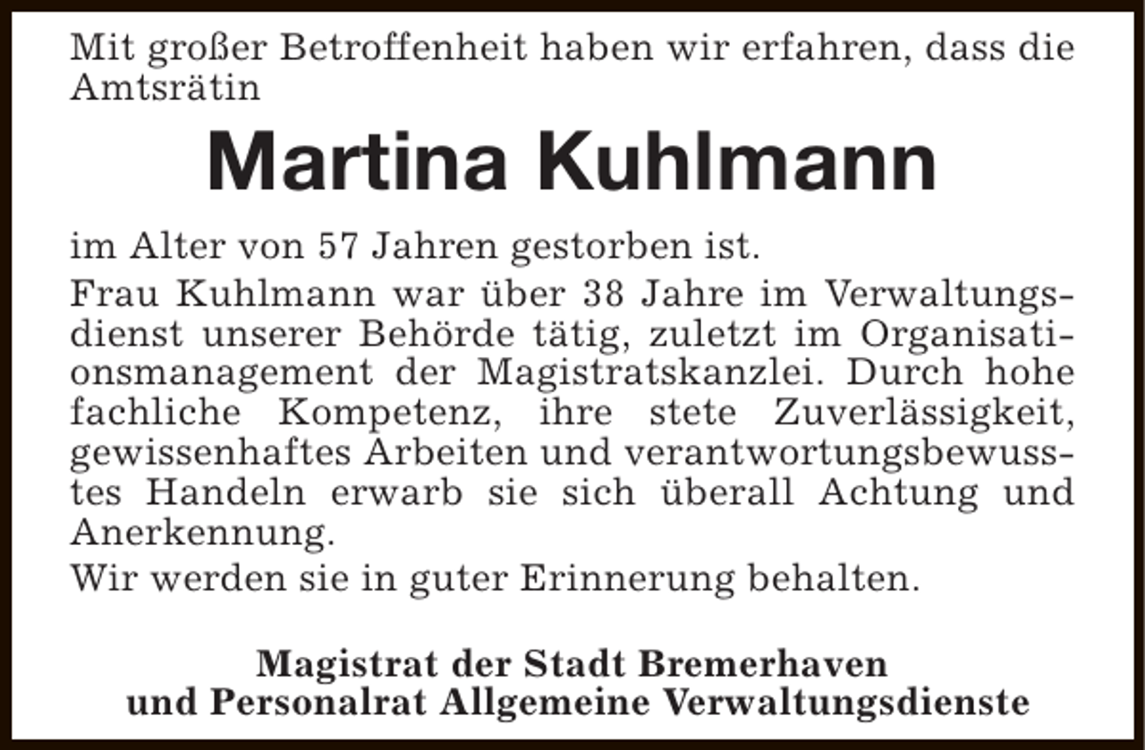 <p>Mit großer Betroffenheit haben wir erfahren, dass die<br />Amtsrätin</p><p>Martina Kuhlmann</p><p>im Alter von 57 Jahren gestorben ist.<br />Frau Kuhlmann war über 38 Jahre im Verwaltungsdienst unserer Behörde tätig, zuletzt im Organisationsmanagement der Magistratskanzlei. Durch hohe<br />fachliche Kompetenz, ihre stete Zuverlässigkeit,<br />gewissenhaftes Arbeiten und verantwortungsbewusstes Handeln erwarb sie sich überall Achtung und<br />Anerkennung.<br />Wir werden sie in guter Erinnerung behalten.<br />Magistrat der Stadt Bremerhaven<br />und Personalrat Allgemeine Verwaltungsdienste</p>