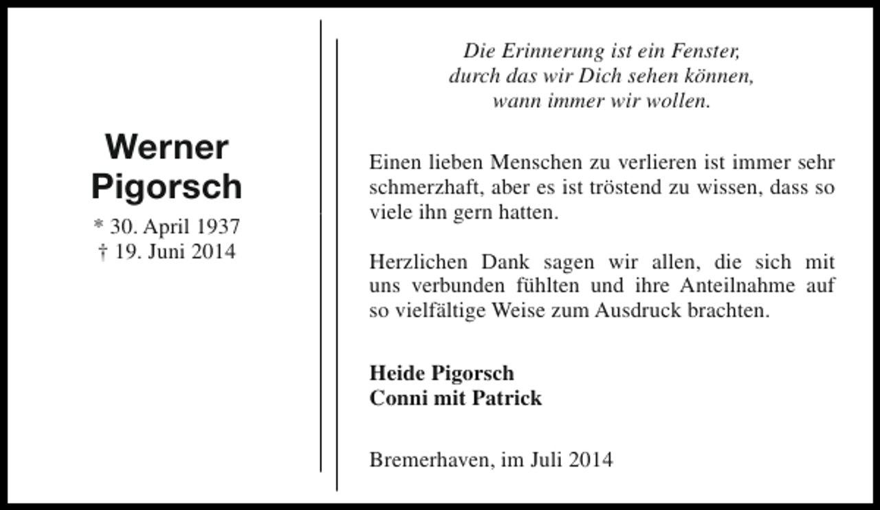 <p>Die Erinnerung ist ein Fenster,<br />durch das wir Dich sehen können,<br />wann immer wir wollen.</p><p>Werner<br />Pigorsch<br />* 30. April 1937<br />† 19. Juni 2014</p><p>Einen lieben Menschen zu verlieren ist immer sehr<br />schmerzhaft, aber es ist tröstend zu wissen, dass so<br />viele ihn gern hatten.<br />Herzlichen Dank sagen wir allen, die sich mit<br />uns verbunden fühlten und ihre Anteilnahme auf<br />so vielfältige Weise zum Ausdruck brachten.<br />Heide Pigorsch<br />Conni mit Patrick<br />Bremerhaven, im Juli 2014</p>