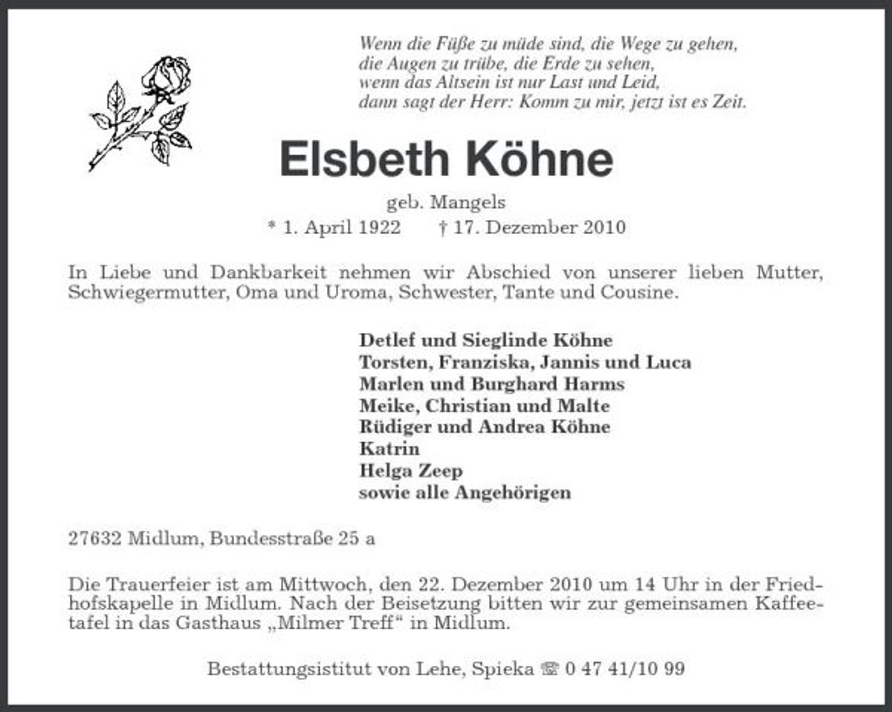 <p>Wenn die Füße zu müde sind, die Wege zu gehen,<br />die Augen zu trübe, die Erde zu sehen,<br />wenn das Altsein ist nur Last und Leid,<br />dann sagt der Herr: Komm zu mir, jetzt ist es Zeit.<br />Elsbeth Köhne<br />geb. Mangels<br />* 1. April 1922 † 17. Dezember 2010<br />In Liebe und Dankbarkeit nehmen wir Abschied von unserer lieben Mutter, Schwiegermutter, Oma und Uroma, Schwester, Tante und Cousine.<br />Detlef und Sieglinde Köhne<br />Torsten, Franziska, Jannis und Luca<br />Marlen und Burghard Harms<br />Meike, Christian und Malte<br />Rüdiger und Andrea Köhne<br />Katrin<br />Helga Zeep<br />sowie alle Angehörigen<br />27632 Midlum, Bundesstraße 25 a<br />Die Trauerfeier ist am Mittwoch, den 22. Dezember 2010 um 14 Uhr in der Friedhofskapelle in Midlum. Nach der Beisetzung bitten wir zur gemeinsamen Kaffeetafel in das Gasthaus „Milmer Treff“ in Midlum.<br />Bestattungsistitut von Lehe, Spieka T 0 47 41/10 99</p>
