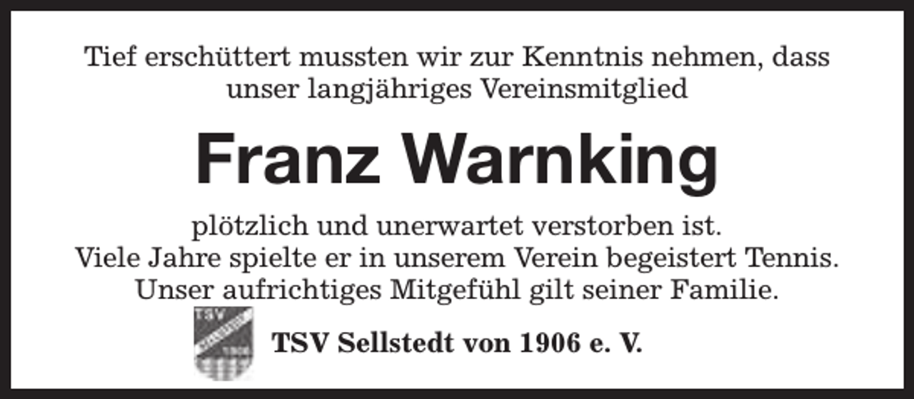 <p>Tief erschüttert mussten wir zur Kenntnis nehmen, dass<br />unser langjähriges Vereinsmitglied</p><p>Franz Warnking<br />plötzlich und unerwartet verstorben ist.<br />Viele Jahre spielte er in unserem Verein begeistert Tennis.<br />Unser aufrichtiges Mitgefühl gilt seiner Familie.<br />TSV Sellstedt von 1906 e. V.</p>