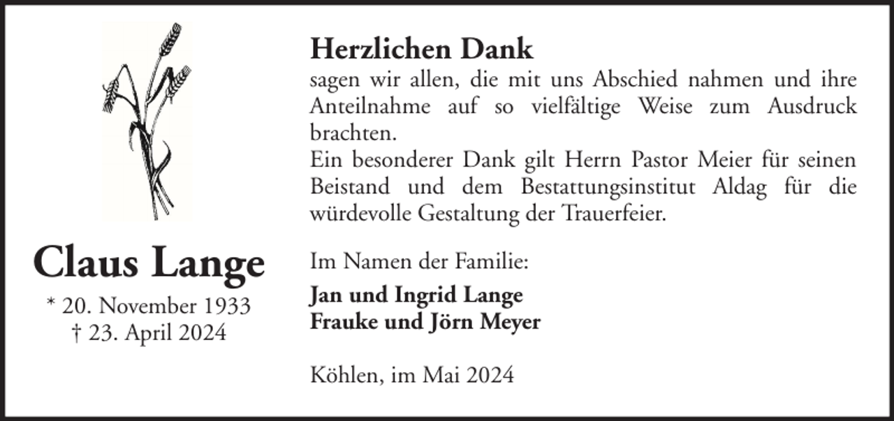 <p>Herzlichen Dank</p><p>sagen wir allen, die mit uns Abschied nahmen und ihre<br />Anteilnahme auf so vielfältige Weise zum Ausdruck<br />brachten.<br />Ein besonderer Dank gilt Herrn Pastor Meier für seinen<br />Beistand und dem Bestattungsinstitut Aldag für die<br />würdevolle Gestaltung der Trauerfeier.</p><p>Claus Lange<br />* 20. November 1933<br />† 23. April 2024</p><p>Im Namen der Familie:<br />Jan und Ingrid Lange<br />Frauke und Jörn Meyer<br />Köhlen, im Mai 2024</p>