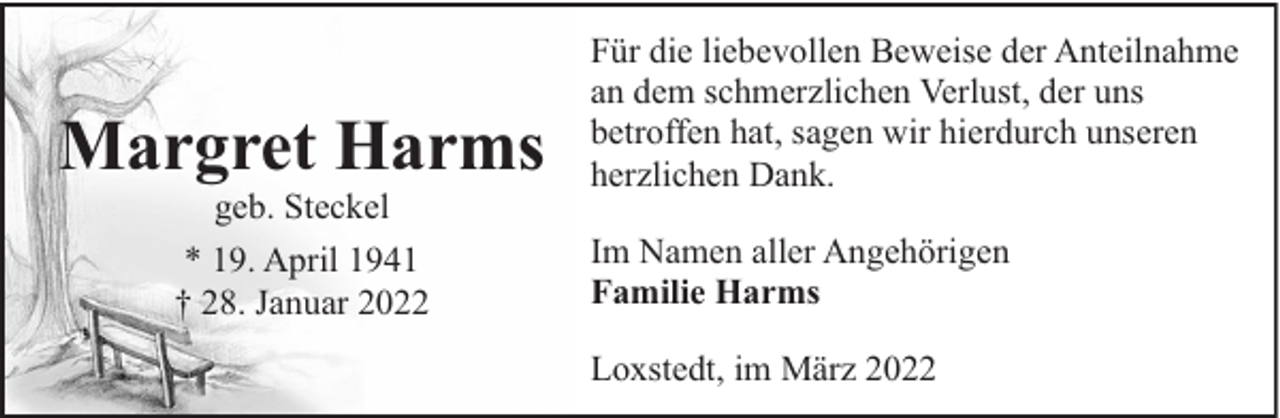 <p>Margret Harms<br />geb. Steckel<br />* 19. April 1941<br />† 28. Januar 2022</p><p>Für die liebevollen Beweise der Anteilnahme<br />an dem schmerzlichen Verlust, der uns<br />betroffen hat, sagen wir hierdurch unseren<br />herzlichen Dank.<br />Im Namen aller Angehörigen<br />Familie Harms<br />Loxstedt, im März 2022</p>