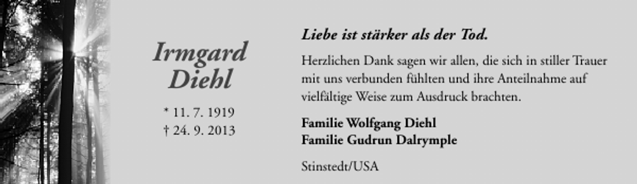 <p>Irmgard<br />Diehl<br />* 11. 7. 1919<br />† 24. 9. 2013</p><p>Liebe ist stärker als der Tod.<br />Herzlichen Dank sagen wir allen, die sich in stiller Trauer<br />mit uns verbunden fühlten und ihre Anteilnahme auf<br />vielfältige Weise zum Ausdruck brachten.<br />Familie Wolfgang Diehl<br />Familie Gudrun Dalrymple<br />Stinstedt/USA</p>