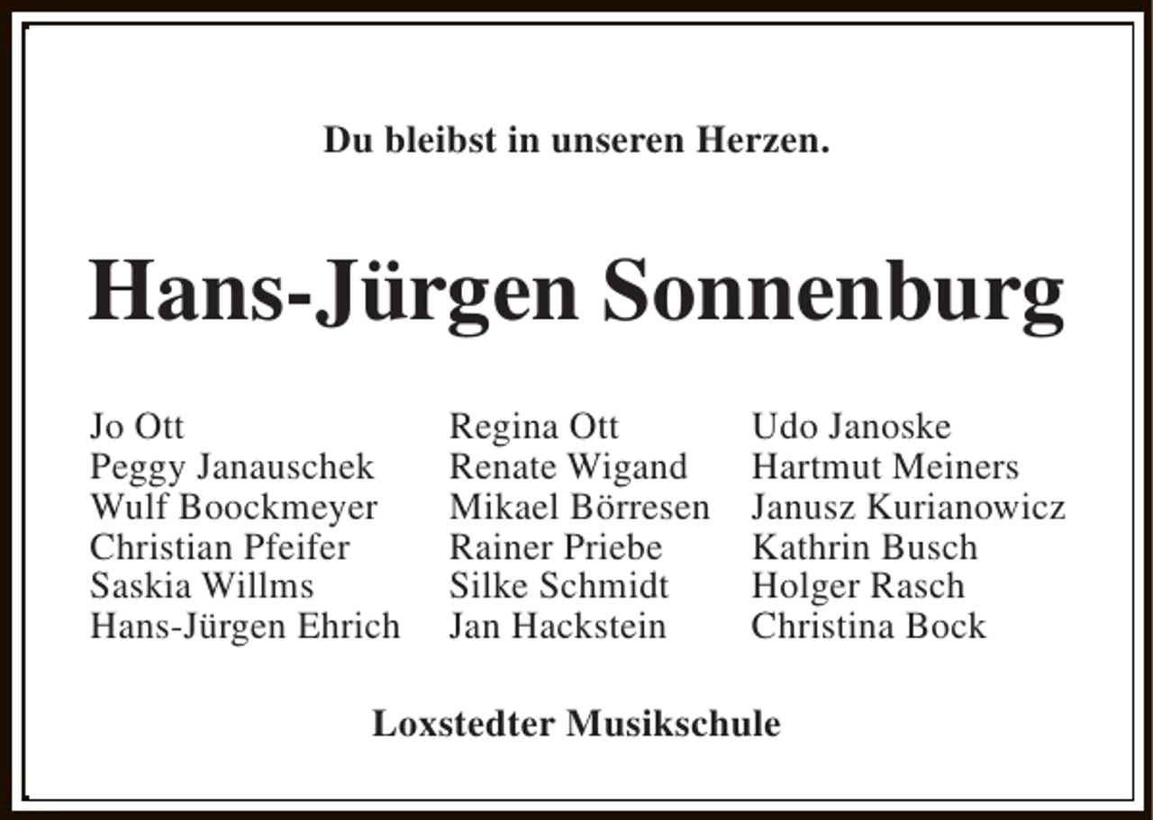 <p>Du bleibst in unseren Herzen.</p><p>Hans-Jürgen Sonnenburg<br />Jo Ott<br />Peggy Janauschek<br />Wulf Boockmeyer<br />Christian Pfeifer<br />Saskia Willms<br />Hans-Jürgen Ehrich</p><p>Regina Ott<br />Renate Wigand<br />Mikael Börresen<br />Rainer Priebe<br />Silke Schmidt<br />Jan Hackstein</p><p>Udo Janoske<br />Hartmut Meiners<br />Janusz Kurianowicz<br />Kathrin Busch<br />Holger Rasch<br />Christina Bock</p><p>Loxstedter Musikschule</p>