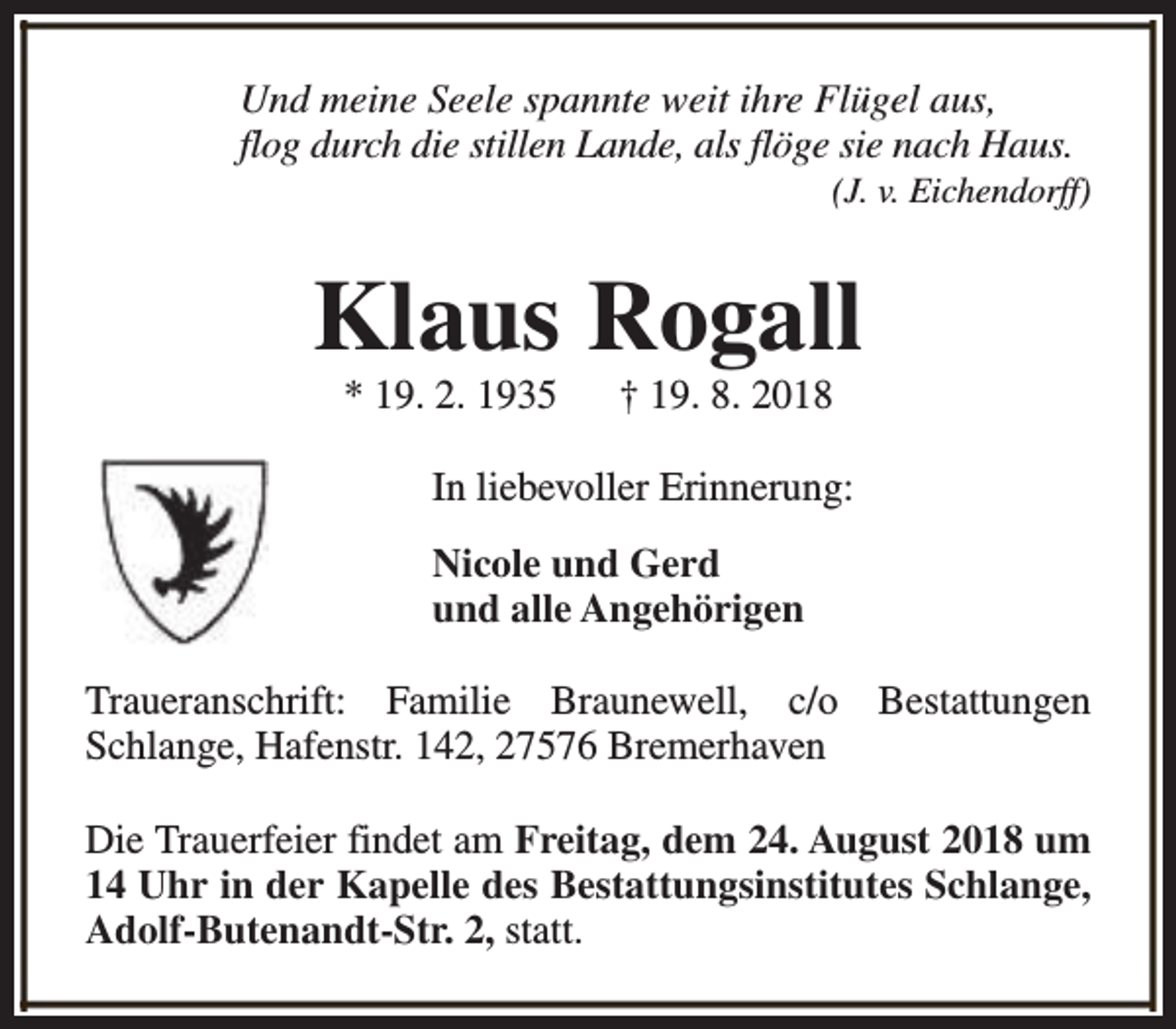 <p>Und meine Seele spannte weit ihre Flügel aus,<br />flog durch die stillen Lande, als flöge sie nach Haus.</p><p>(J. v. Eichendorff)</p><p>Klaus Rogall<br />* 19. 2. 1935</p><p>† 19. 8. 2018</p><p>In liebevoller Erinnerung:<br />Nicole und Gerd<br />und alle Angehörigen<br />Traueranschrift: Familie Braunewell, c/o Bestattungen<br />Schlange, Hafenstr. 142, 27576 Bremerhaven<br />Die Trauerfeier findet am Freitag, dem 24. August 2018 um<br />14 Uhr in der Kapelle des Bestattungsinstitutes Schlange,<br />Adolf-Butenandt-Str. 2, statt.</p>