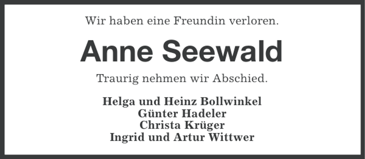 <p>Wir haben eine Freundin verloren.</p><p>Anne Seewald<br />Traurig nehmen wir Abschied.<br />Helga und Heinz Bollwinkel<br />Günter Hadeler<br />Christa Krüger<br />Ingrid und Artur Wittwer</p>