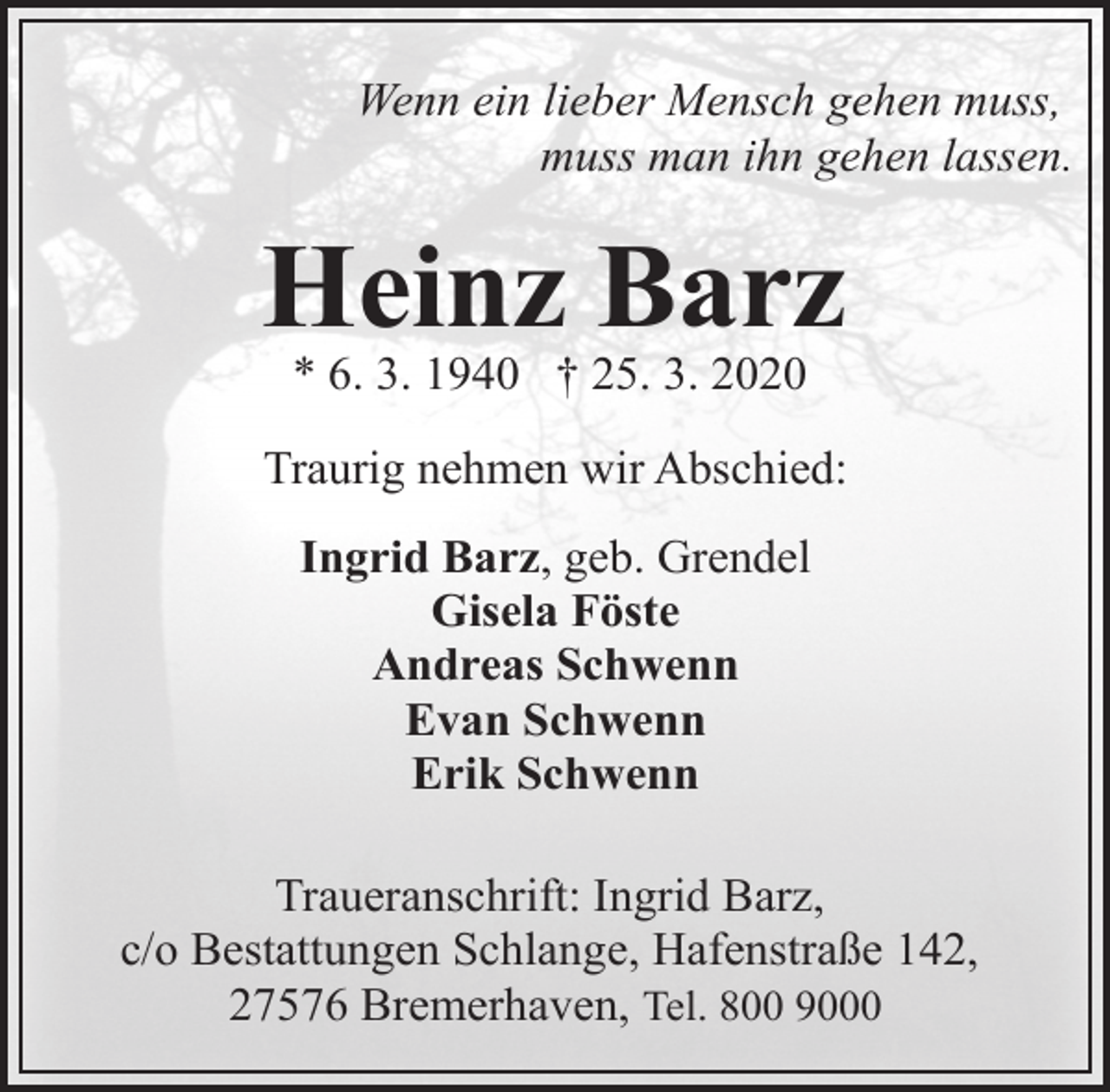 <p>Wenn ein lieber Mensch gehen muss,<br />muss man ihn gehen lassen.</p><p>Heinz Barz<br />* 6. 3. 1940 † 25. 3. 2020</p><p>Traurig nehmen wir Abschied:<br />Ingrid Barz, geb. Grendel<br />Gisela Föste<br />Andreas Schwenn<br />Evan Schwenn<br />Erik Schwenn<br />Traueranschrift: Ingrid Barz,<br />c/o Bestattungen Schlange, Hafenstraße 142,<br />27576 Bremerhaven, Tel. 800 9000</p>