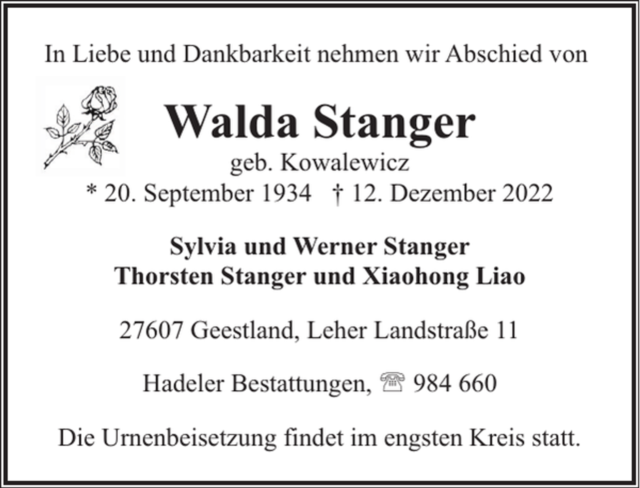 <p>In Liebe und Dankbarkeit nehmen wir Abschied von</p><p>Walda Stanger</p><p>geb. Kowalewicz<br />* 20. September 1934 † 12. Dezember 2022<br />Sylvia und Werner Stanger<br />Thorsten Stanger und Xiaohong Liao<br />27607 Geestland, Leher Landstraße 11<br />Hadeler Bestattungen, ' 984 660<br />Die Urnenbeisetzung findet im engsten Kreis statt.</p>