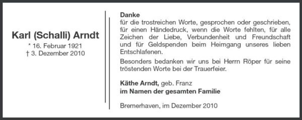 <p>Karl (Schalli) Arndt<br />* 16. Februar 1921 † 3. Dezember 2010</p><p>Danke für die trostreichen Worte, gesprochen oder geschrieben, für einen Händedruck, wenn die Worte fehlten, für alle Zeichen der Liebe, Verbundenheit und Freundschaft und für Geldspenden beim Heimgang unseres lieben Entschlafenen. Besonders bedanken wir uns bei Herrn Röper für seine tröstenden Worte bei der Trauerfeier. Käthe Arndt, geb. Franz im Namen der gesamten Familie Bremerhaven, im Dezember 2010</p>