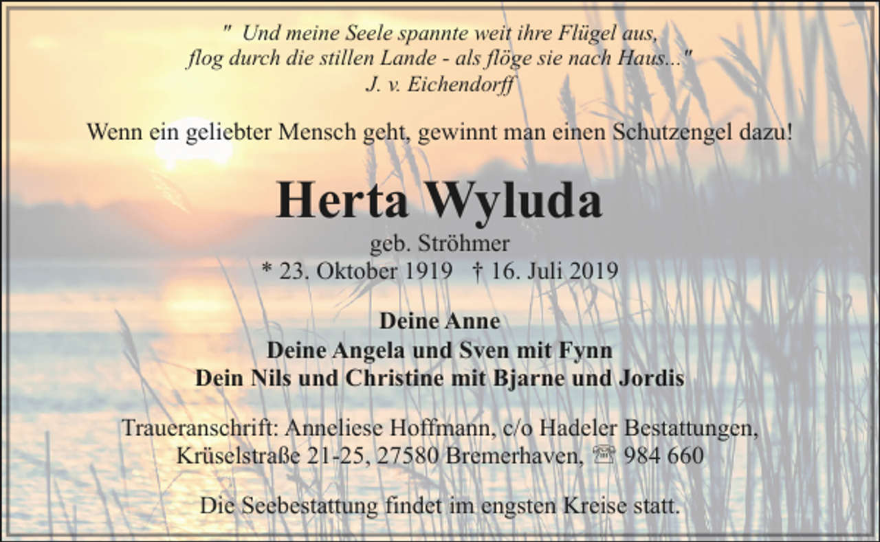 <p>" Und meine Seele spannte weit ihre Flügel aus,<br />flog durch die stillen Lande - als flöge sie nach Haus..."<br />J. v. Eichendorff</p><p>Wenn ein geliebter Mensch geht, gewinnt man einen Schutzengel dazu!</p><p>Herta Wyluda</p><p>geb. Ströhmer<br />* 23. Oktober 1919 † 16. Juli 2019<br />Deine Anne<br />Deine Angela und Sven mit Fynn<br />Dein Nils und Christine mit Bjarne und Jordis<br />Traueranschrift: Anneliese Hoffmann, c/o Hadeler Bestattungen,<br />Krüselstraße 21-25, 27580 Bremerhaven, ' 984 660<br />Die<br />DieSeebestattung<br />Seebstattng findet<br />findetim<br />imengsten<br />engstenKreise<br />Kreisestatt.<br />statt.</p>