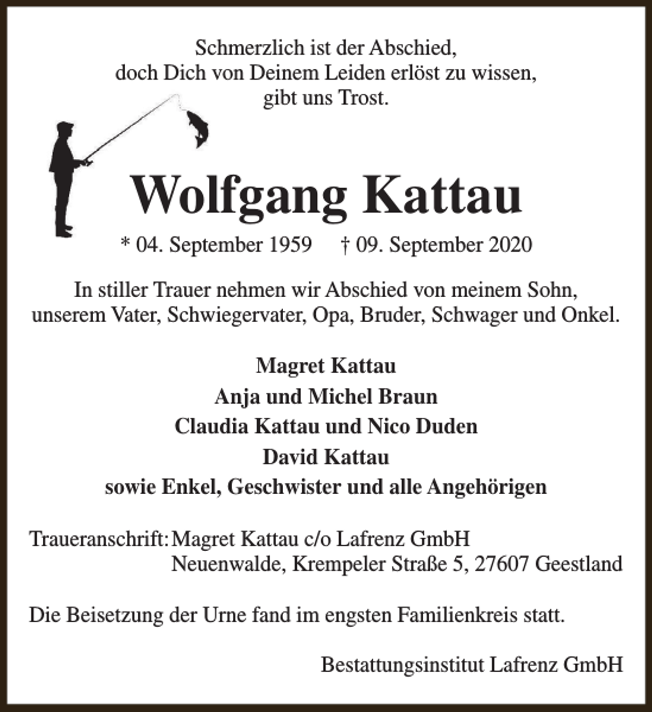 <p>Schmerzlich ist der Abschied,<br />doch Dich von Deinem Leiden erlöst zu wissen,<br />gibt uns Trost.</p><p>Wolfgang Kattau</p><p>* 04. September 1959</p><p>† 09. September 2020</p><p>In stiller Trauer nehmen wir Abschied von meinem Sohn,<br />unserem Vater, Schwiegervater, Opa, Bruder, Schwager und Onkel.<br />Magret Kattau<br />Anja und Michel Braun<br />Claudia Kattau und Nico Duden<br />David Kattau<br />sowie Enkel, Geschwister und alle Angehörigen<br />Traueranschrift:Magret Kattau c/o Lafrenz GmbH<br />Neuenwalde, Krempeler Straße 5, 27607 Geestland<br />Die Beisetzung der Urne fand im engsten Familienkreis statt.<br />Bestattungsinstitut Lafrenz GmbH</p>