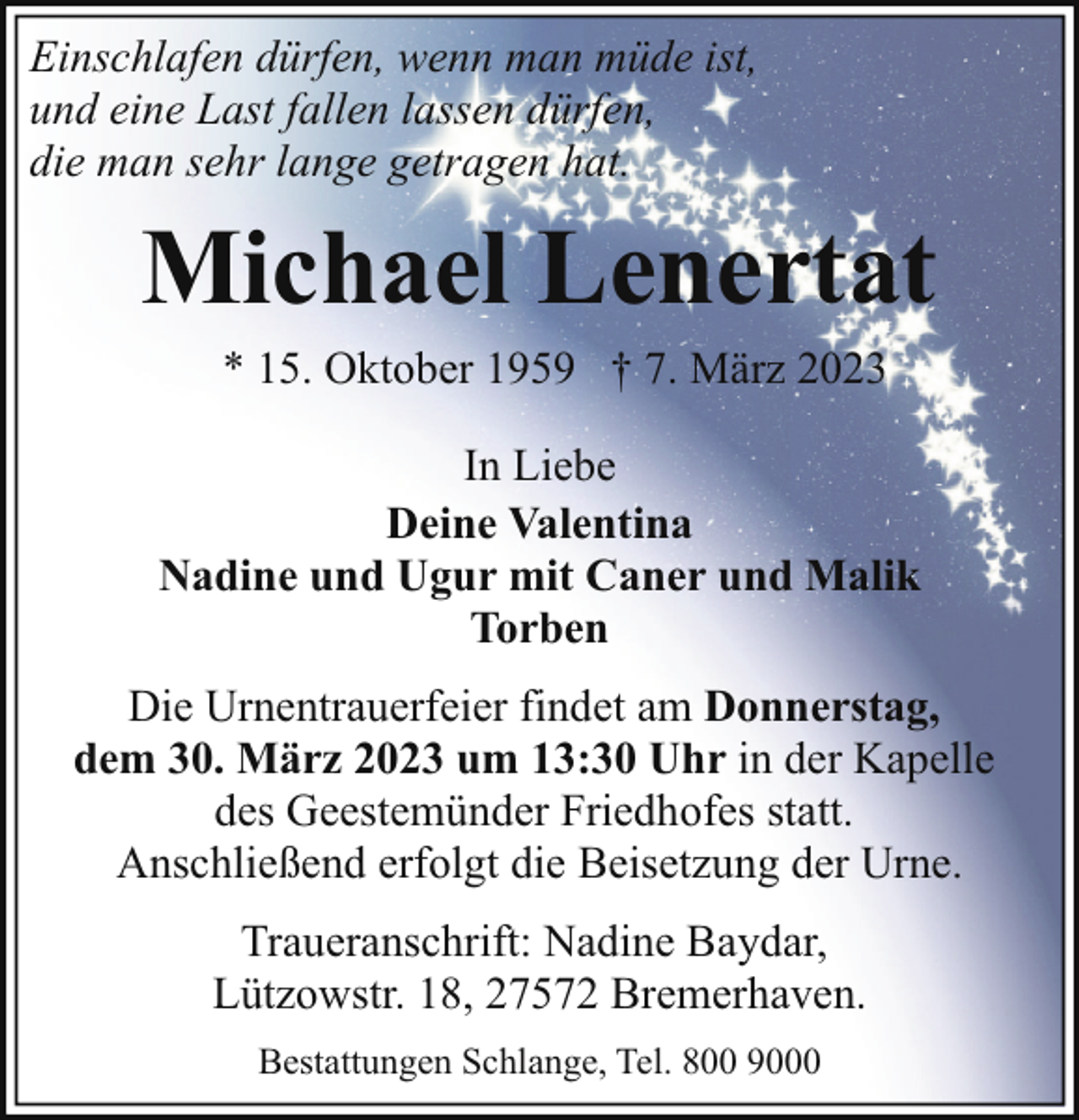 <p>Einschlafen dürfen, wenn man müde ist,<br />und eine Last fallen lassen dürfen,<br />die man sehr lange getragen hat.</p><p>Michael Lenertat<br />* 15. Oktober 1959 † 7. März 2023</p><p>In Liebe<br />Deine Valentina<br />Nadine und Ugur mit Caner und Malik<br />Torben<br />Die Urnentrauerfeier findet am Donnerstag,<br />dem 30. März 2023 um 13:30 Uhr in der Kapelle<br />des Geestemünder Friedhofes statt.<br />Anschließend erfolgt die Beisetzung der Urne.<br />Traueranschrift: Nadine Baydar,<br />Lützowstr. 18, 27572 Bremerhaven.<br />Bestattungen Schlange, Tel. 800 9000</p>