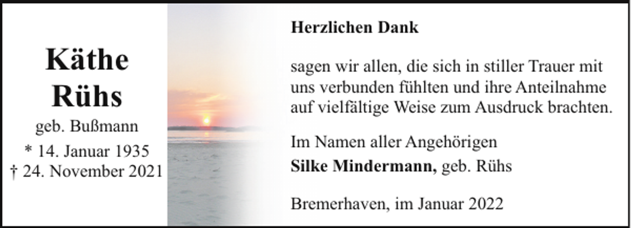 <p>Herzlichen Dank</p><p>Käthe<br />Rühs</p><p>geb. Bußmann<br />* 14. Januar 1935<br />† 24. November 2021</p><p>sagen wir allen, die sich in stiller Trauer mit<br />uns verbunden fühlten und ihre Anteilnahme<br />auf vielfältige Weise zum Ausdruck brachten.<br />Im Namen aller Angehörigen<br />Silke Mindermann, geb. Rühs<br />Bremerhaven, im Januar 2022</p>