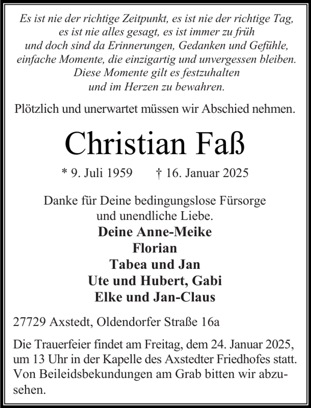 <p>Es ist nie der richtige Zeitpunkt, es ist nie der richtige Tag,<br />es ist nie alles gesagt, es ist immer zu früh<br />und doch sind da Erinnerungen, Gedanken und Gefühle,<br />einfache Momente, die einzigartig und unvergessen bleiben.<br />Diese Momente gilt es festzuhalten<br />und im Herzen zu bewahren.</p><p>Plötzlich und unerwartet müssen wir Abschied nehmen.</p><p>Christian Faß</p><p>* 9. Juli 1959</p><p>† 16. Januar 2025</p><p>Danke für Deine bedingungslose Fürsorge<br />und unendliche Liebe.</p><p>Deine Anne-Meike<br />Florian<br />Tabea und Jan<br />Ute und Hubert, Gabi<br />Elke und Jan-Claus</p><p>27729 Axstedt, Oldendorfer Straße 16a<br />Die Trauerfeier findet am Freitag, dem 24. Januar 2025,<br />um 13 Uhr in der Kapelle des Axstedter Friedhofes statt.<br />Von Beileidsbekundungen am Grab bitten wir abzusehen.</p>