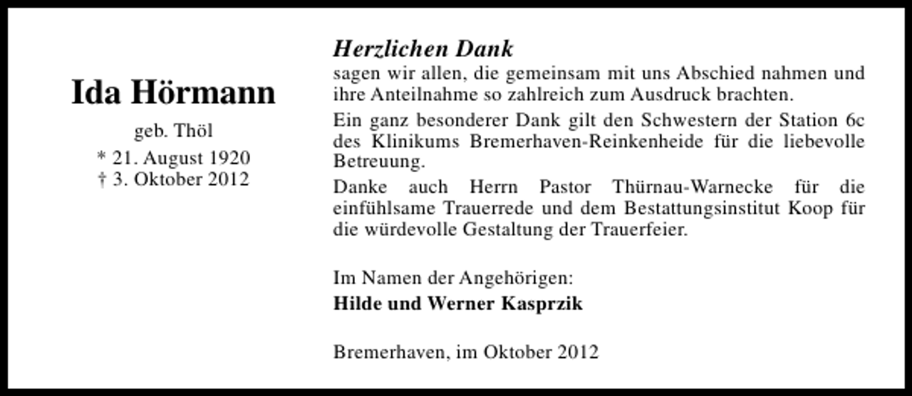 <p>Herzlichen Dank</p><p>Ida Hörmann<br />geb. Thöl<br />* 21. August 1920<br />† 3. Oktober 2012</p><p>sagen wir allen, die gemeinsam mit uns Abschied nahmen und<br />ihre Anteilnahme so zahlreich zum Ausdruck brachten.<br />Ein ganz besonderer Dank gilt den Schwestern der Station 6c<br />des Klinikums Bremerhaven-Reinkenheide für die liebevolle<br />Betreuung.<br />Danke auch Herrn Pastor Thürnau-Warnecke für die<br />einfühlsame Trauerrede und dem Bestattungsinstitut Koop für<br />die würdevolle Gestaltung der Trauerfeier.<br />Im Namen der Angehörigen:<br />Hilde und Werner Kasprzik<br />Bremerhaven, im Oktober 2012</p>