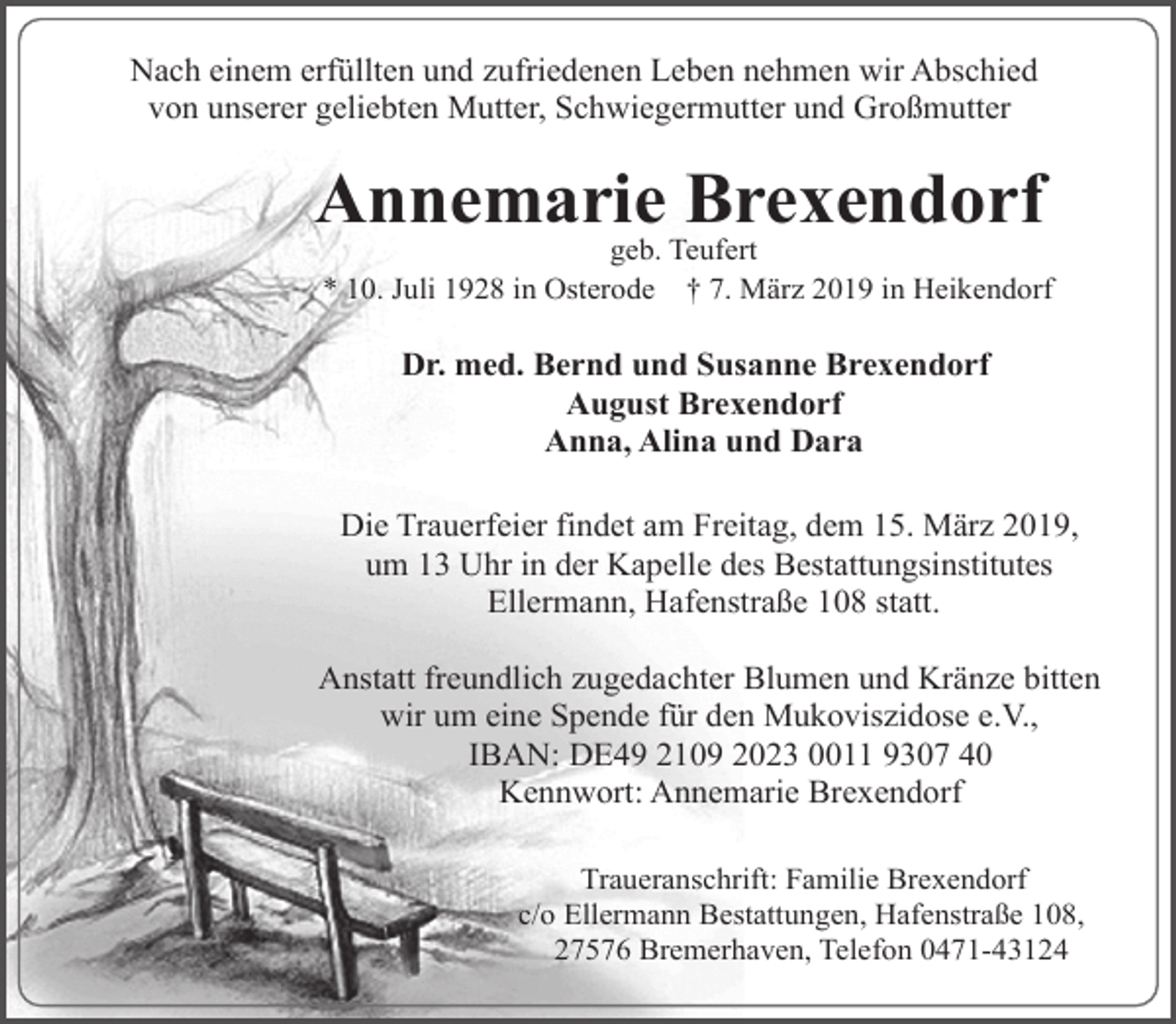 <p>Nach einem erfüllten und zufriedenen Leben nehmen wir Abschied<br />von unserer geliebten Mutter, Schwiegermutter und Großmutter</p><p>Annemarie Brexendorf</p><p>geb. Teufert<br />* 10. Juli 1928 in Osterode † 7. März 2019 in Heikendorf</p><p>Dr. med. Bernd und Susanne Brexendorf<br />August Brexendorf<br />Anna, Alina und Dara<br />Die Trauerfeier findet am Freitag, dem 15. März 2019,<br />um 13 Uhr in der Kapelle des Bestattungsinstitutes<br />Ellermann, Hafenstraße 108 statt.<br />Anstatt freundlich zugedachter Blumen und Kränze bitten<br />wir um eine Spende für den Mukoviszidose e.V.,<br />IBAN: DE49 2109 2023 0011 9307 40<br />Kennwort: Annemarie Brexendorf<br />Traueranschrift: Familie Brexendorf<br />c/o Ellermann Bestattungen, Hafenstraße 108,<br />27576 Bremerhaven, Telefon 0471-43124</p>